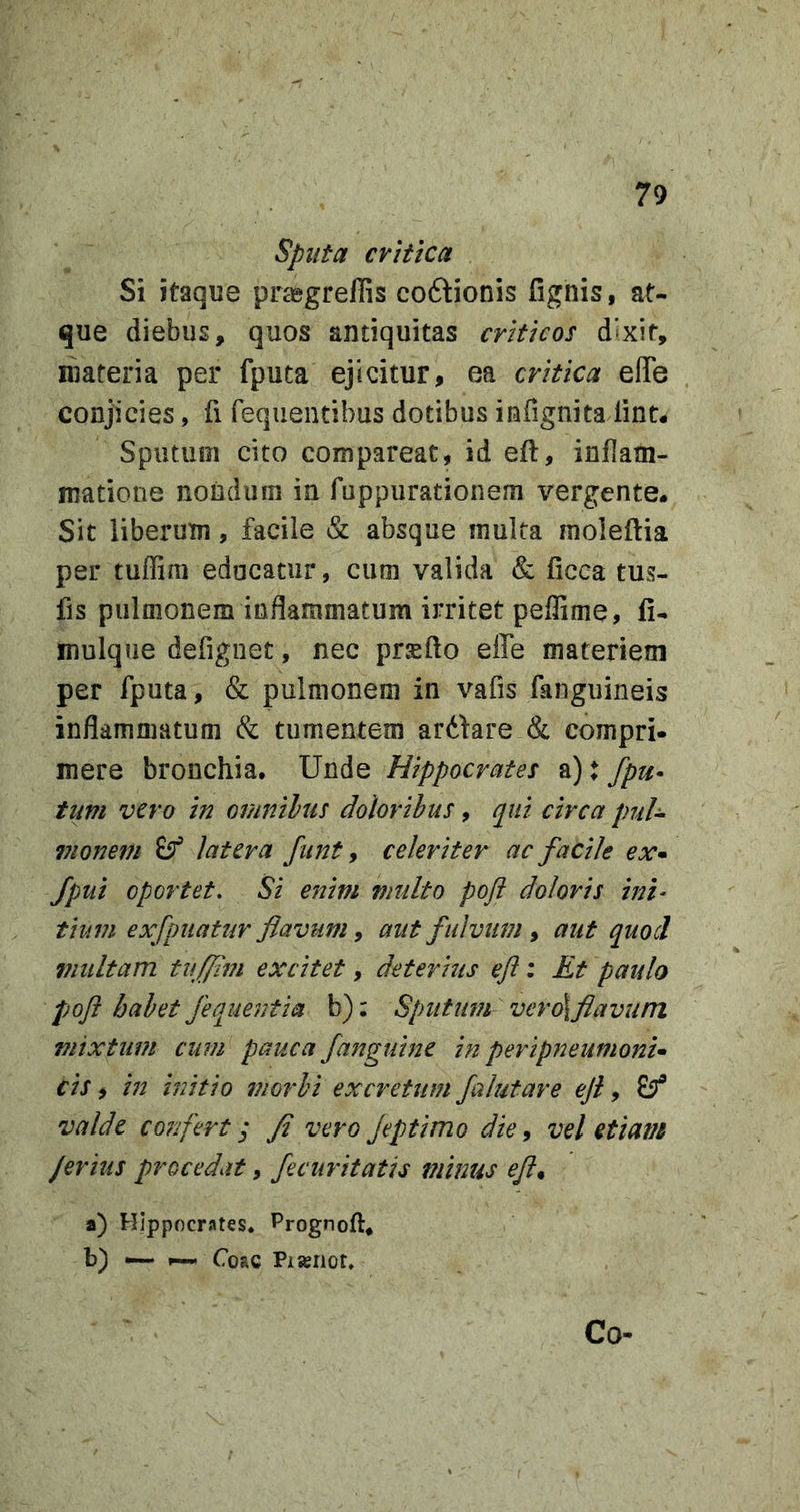 sputa cviiica Si itaque pnegrellis coftionis fignis, at- que diebus, quos antiquitas criticos dSxif, materia per fputa ejicitur, ea critica ede conjicies, fi fequentibus dotibus infignita lint* Sputum cito compareat, id efl, inflam- matione nondum in fuppurationem vergente. Sit liberum, facile &amp; absque multa moleftia per tuffim educatur, cum valida &amp; ficca tus- fis pulmonem inflammatum irritet peffime, li- mulque defiguet, nec prsfto ede materiem per fputa, &amp; pulmonem in vafis fanguineis inflammatum &amp; tumentem ardkre &amp; compri- mere bronchia. Unde Hippocrates a): fpu^ tum vero in omnilus doloribus, qui circa puh vionem (f latera funt y celeriter ac facile ex^ Jpui oportet. Si enim viulto poji doloris inh tium exfpuatur flavum y aut fulvum y aut quod inultam tufpm excitet, deterius efl: Et paulo pofl habet fequentia b): Sputum vero\flavum mixtum cum pauca /anguine in peripneumoni* cis y in initio moifi excretum falutare efl y ^ valde confert; fi vero Jeptimo die y vel etiam Jerius procedat, fecuritatis minus efly a) Hippoerntes* Prognoft, b) ^ Coae Pisenot» Co-