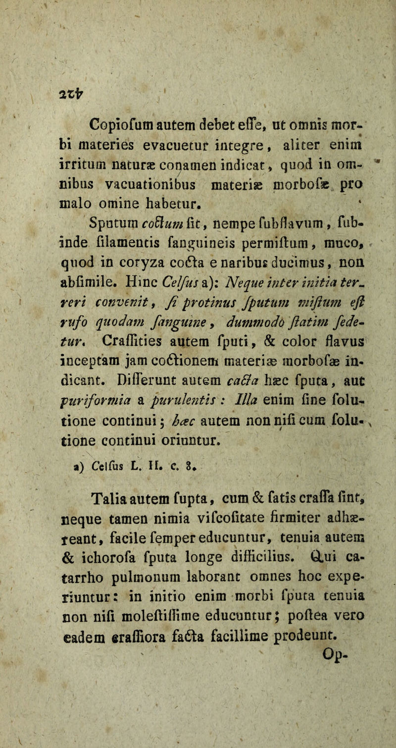 2tfr Copiofum autem debet efle, ut omnis mor- bi materies evacuetur integre, aliter enim irritum naturae conamen indicat, quod in om- * Ilibus vacuationibus materiae morbofe pro malo omine habetur. Sputum fit, nempe fubfliavum , fub- inde filamentis fanguineis permifiura, muco, quod in coryza cofta e naribus ducimus, non abfimile. Hinc Ce^uj a): Neque inter initia ter^ reri convenit, fi protinus /putum viiflum ejl rufo quodam /anguine, dummodo Jiatim /ede^ tur, Craflities autem fputi, &amp; color flavus inceptam jam coftionem materiae morbofae in- dicant. Differunt autem caSta haec fputa, aut puriformia a purulentis : Illa enim fine folu- tione continui 5 hac autem non nifi cum folu-, tione continui oriuntur. a) Cclfiis L. II. c. 8. Talia autem fupta, cum &amp; fatis crafla fint, neque tamen nimia vifcofitate firmiter adhae- reant, facile femper educuntur, tenuia autem &amp; ichorofa fputa longe difficilius. tLui ca- tarrho pulmonum laborant omnes hoc expe- riuntur: in initio enim morbi fputa tenuia non nifi moleftiflime educuntur; poftea vero eadem erafliora fafta facillime prodeunt. Op.