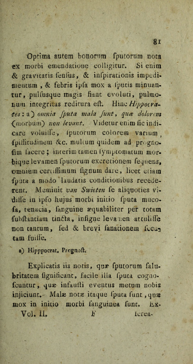 8r Optima autem bonornm fputonim nota ex morbi eineDdatioHe colligitur. Si enim &amp; gravitatis lenius, &amp; infpirationis impedi» mentum , &amp; febris ipfa mox a 1'putis minuan- tur, puUusque magis fiant evoluti, pulmo- iium integritas reditura eft. Hfppocra^ 'tes ; a) omnia fputa mala Junt, qucje dolorem ^niorbuai) non levant. Videtur enim fic indi- care voluilfe , Iputorum colorem vanum ^ fpilfituduiem (&amp;c. mulium quidem ad progno- fim facere; interinuamen lyniptomatum mor- bique levaraeii fputorum excretionem fequens, OTKUium ceruflimiim fignuin dare, licet etiam fputa a modo laudatis conditionibus recede- rent, Meminit van Swktm fe aliquoties vi- fiitie in ipfo hujus morbi initio fputa rauco- fa, tenacia, fanguine sequabiliter per totam fubftanciam tindda, infigne levanen attuliire Bon tantum, fed &amp; brevi fanacionem fccu^ tam fuilJe. a) Hipppocrat, Prcgnofl:, Explicatis iis notis, quar fputorum falu- - britatem fignificant, facile illa fputa cogno- fcuntur, quae infaulli eventus metum nobis injiciunt»- Malse not^e itaque fputa funt ,qus5 mox in initio morbi fanguinea fune. Ex- Vol. 11» E Icrea-