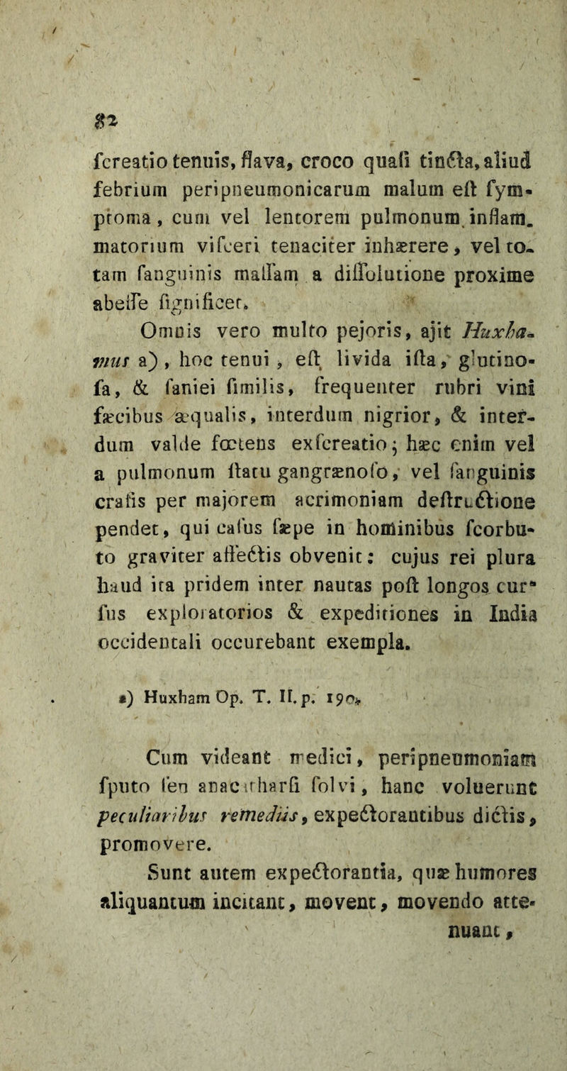 fcreatio tenuis, flava, croco quali tinfta, aliud febrium peripneumonicarum malum eft fym- proma, cum vel lentorem pulmonum inflam. matonum vifceri tenaciter inhaerere, vel to* tam fanguinis malFam a dilToIutione proxime abeife fignificer. Omnis vero multo pejoris, ajit Huxha^ vim a) , hoc tenui , eft livida illa,' glutino- fa, &amp; faniei fimilis, frequenter rubri vini fecibus ^aqualis, interdum nigrior, &amp; inter- dum valde fcctens exfcreatio^ hsec enim vel a pulmonum llacu gangr^nofo, vel fanguinis craiis per majorem acrimoniam deflruftiooe pendet, qui calus faepe in hominibus fcorbu- to graviter affedtis obvenit: cujus rei plura haud ira pridem inter nautas poft longos cur** fus exploratorios &amp; expeditiones in India occidentali occurebant exempla. •) Huxham Op, T. IF.p. 190* Cum videant rredici, peri pneumoniam fputo fen anacirharfi folvi, hanc voluerunt peciiltarilus expedlorautibus diclis, promovere. Sunt autem expedlorantia, quae humores aliquantum incuanc, movent, movendo atte- nuant ,