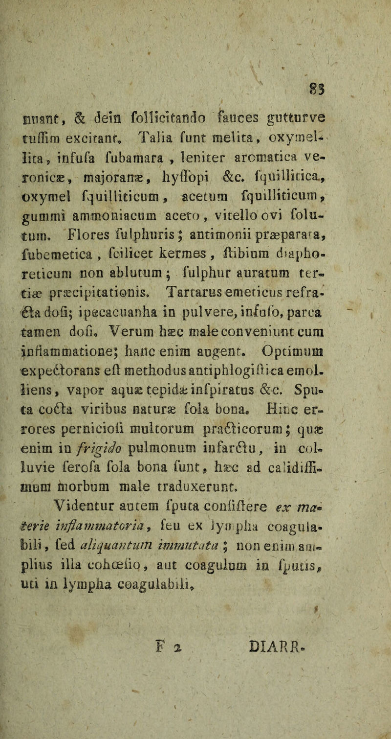 Btignt, Sl dem follicitando fauces gutturve tuflim excifanf» Talia funt melita, oxymel-^ lita , infufa fubaniara , leniter aromatica ve- ronicje, majoram^, hyffopi &amp;c* fquillitica, oxymel fquilliticutn, acetum fquilliticum, gummi ammoniactim aceto, vitello ovi folu- tuin. Flores fulphuris ; antimonii praeparata, fubemetica , fcilicet kermes, ftibiom diapho- reticum non ablutum ; fulphiir auratum ter- tiae praecipitationis* Tartarus emeticus refra- ftadofi; ipecacuanha in pulvere, infufo, parca tamen dofio Verum hsc male conveniunt cum inflammatione; fiaiic enim augent. Optimum expedtorans eft methodus antiphlogiflica emol- liens, vapor aqujc tepida; infpiratos &amp;c. Spu- ta cofta viribus natura foia bona. Hinc er- rores pernicioli multorum pradlicorum; qufc enim iu frigido pulmonum iufardlu, in col- luvie ferofa fola bona funt, hjec sd calidiffi» nium morbum male traduxerunt Videntur autem fputa coniiilere ex ma* terle Inflammatoria^ feu ex lyn phii coagula- bili, fed aliq^uantum immutata \ non enim am- plius ilia cohoeiio, aut coagulum ia fputis, uti in lympha coaguiabiii» ) F % DIARR.