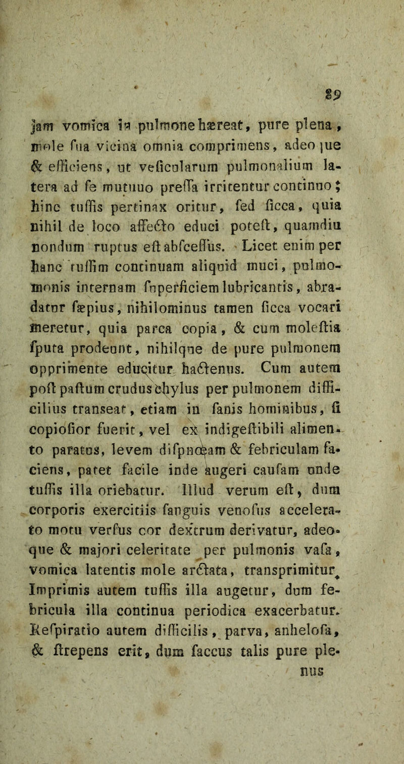 jam vomica itfl pulmone hjereat, pnre plena , mole Tua vicina omnia comprimens , adeo |ue ^ efficiens, ut veficularum pulmonalium la- tera ad Te mutiiuo preiTa irritentur continuo J hinc tiiffis pertinax oritur, fed iicca, quia nihil de loco affefto educi poteft, quarndiu nondum ruptus eflabfceflus. • Licet enim per hanc'fuffim continuam aliquid inuci, pulmo- monis internam fnperficiemlubricantis, abra- datur fepius, nihilominus tamen ficca vocari meretur, quia parca copia, &amp; cum moleftia fputa prodeunt, nihiique de pure pulmonem opprimente edux^itur ha6lenus. Cum autem poft paftum crudus bhylus per pulmonem diffi- cilius transeat, etiam in fanis hominibus, fi copiofior fuerit, vel ex indigefiibili alimen- to paratas, levem difpnci^am&amp; febriculam fa- ciens, patet facile inde kiigeri caufam unde tuffis illa oriebatur. Illud verum eft) dura corporis exercitiis fanguis venofus accelera- to motu verfus cor dextrum derivatur, adeo- que &amp; majori celeritate per pulmonis vafa, vomica latentis mole arftata, transprimitur^ Imprimis autem tuffis illa augetur, dum fe- bricula illa continua periodica exacerbatur* Refpiratio autem difficilis, parva, anhelofa, &amp; ftrepens erit, dum faccus talis pure ple- nus