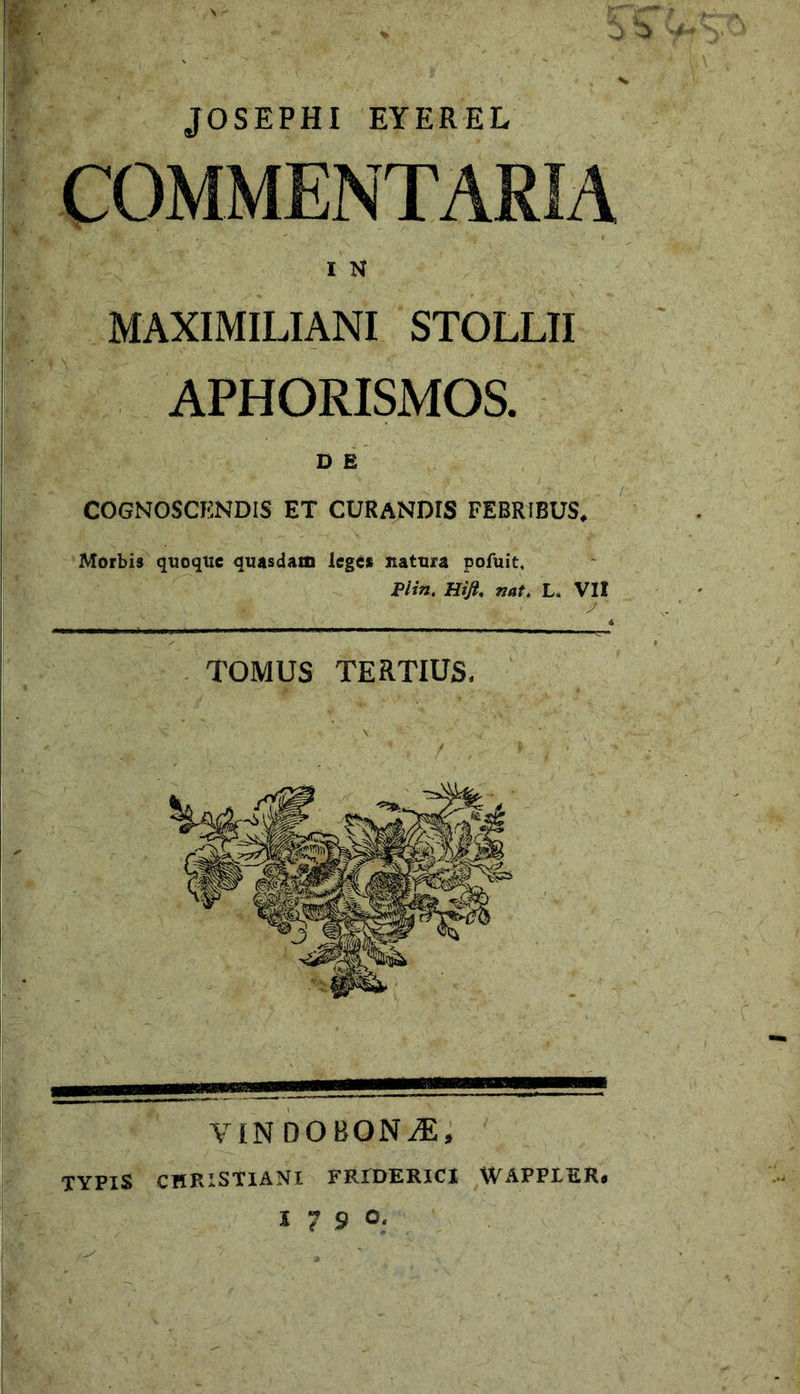 MAXIMILIANI STOLLII APHORISMOS. COGNOSCENDIS ET CURANDIS FEBRIBUS, TOMUS TERTIUS VINDOBONA, TYPIS CHPiXSTIANl FRIDERICI WAPPLER. 17 9 0- Morbis quoque quasdam leges natura poAiit. Plin. Hijl. nat, L. VH JOSEPHI EYEREL COMMENTARIA