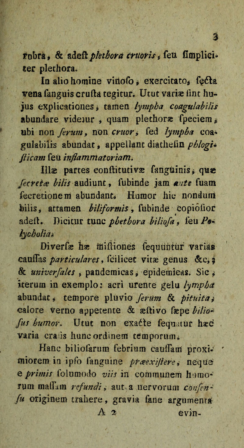 robra, &amp; Rdeii ^ feU iimpliei- ter plethora. Ia alio homine viiiofo ^ exercitato# f^6la vena fanguis crufta tegitur. Utut varise lint hu- jus explicationes j taitien lympha coagulahUis abundare videjur , quam plethorse fpeciem^ ubi non ferum, non eruor^ fed lympha eoa* gulabilfs abundat # appellant diatheiin phlogu fiicam feu inflammatoriam. Ilis partes conftitutivs fanguinis^ qu« fecretdB ^/7// audiunt, fubinde jam ante fuam fecretionem abundante Humor hic nonduirt bilis, attamen biliformis, fubinde Copiofior adelh Dicitur tunc^/7iQ/&amp; 5 feu/V lyoholiah Diverfa; hse ihiftiones fequuntur variks cauflasfcilicet vitae genus &amp;Ci^ &amp; univerfaUs , paudemicas ^ epidemicas. Sic ^ iterum in exemplo: acri urente gelu lymphet abundat, tempore ^Xvlvxo fertm &amp; pituita $ calore Verno appetente &amp; aeftivo faepe bilio^' fus humor. Utut non exadle fequaur hsec' varia crads hunc ordinem temporiim,^ Hanc biliofarum febrium caulfam proxi- miorem in ipfo fangiiine preeexiflerei neque e primis folumodo viis in communem humo- rum mairdin refundi; aut a nervorum conjen- fu originem trahere, gravia fane argumenta^ A cfc evin-