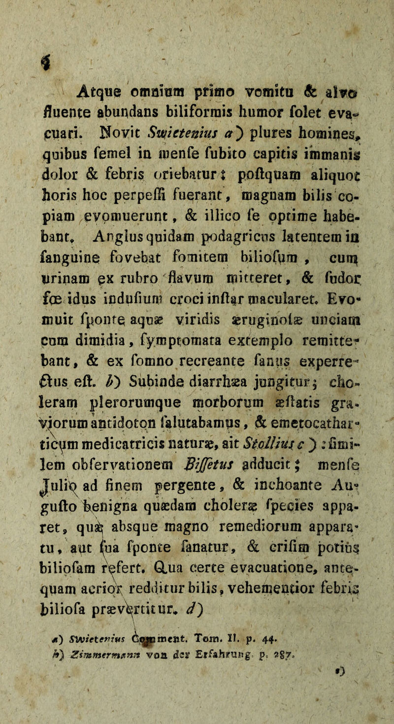 i Atqu® omnium primo vomitu &amp; alvo fluente abundans biliforniis humor folet eva«* jcuari. Uovit Swlttentus a') plures homines, quibus femel in menfe fubito capitis immanis dolor &amp; febris (oriebatur I poftquam aliquot horis hoc perpeffi fuerant, magnam bilis co- piam evomuerunt, &amp; illico le optime habe- bant^ Anglus quidam podagricus latentem in fanguine fovebat fomitem biliofum , cun^ urinam ex rubro flavum mitteret, &amp; fudor f(E idus indufiuni croci inft§r macularet* Evo- muit fponte aquae? viridis aerugino!^ unciam cum dimidia, fymptomara extemplo remitte- bant, &amp; ex fomno recreante fanus experre- ftus eft. Subinde diarrhsaa jungitur; cho- leram plerorumque morborum asflatis gra- viorum antidoton falutabamus, &amp; emetocathai - tio^m medicatricis naturat, ait StolUui c ) : fimi- lem obferyationem B^JT^tus adducit; menfe Julit^ ad finem pergente, &amp; inchoante Au- gufto bienigna quaedam cholerae fpecies appa- ret, qus^ absque magno remediorum appara^ tu, aut ^a fponte fanatur, &amp; erifim potius bilipfam refert, GLua certe evacuatioDe, ante- quam acriqX redditur bilis, vehemendor febrin biliofa praevertitur* d) &lt;) S^A&gt;ietenims Tora. II. p. 44. A) Zsmmermfintt voa Eifahrujjg p. Agr.. O