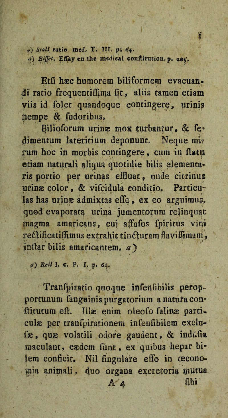 5 v) rHio mcd. T. Iir. pi 6*4. d) E^ycnthe xnedieal conflitution.p* aei'» Etfi hsc humorem biliformem evacuan- di ratio frequentiffinia fit, aliis taipen edam viis id folet quandoque contingere, urinis nempe &amp; fudoribus» Bilioforum urinse mox turbantur, &amp; fe* dimentum lateritium deponunt. Neque mi? rum hoc in morbis contingere, cum in (lattiJ etiam naturali aliqua quotidie bilis elementa* ris portio per urinas effluat, unde citrinus urinjB cplpr, &amp; vifcidula conditio, Particu- las has urins admixtas efle, ex eo arguimus, quod evaporat^ urina jumentorum relinquat magma amaricans, cui affufus fpiritus vini redlificatijlimus extrahit tiufturam fla viffimam \ inftar bilis amaricantema a') f) Keil 1. C. Po L p. ^4, Tranfpiratio quoque infenfibilis perop- portunum fanguinis purgatorium a natura con- id tutum eft. Illse enim oleofo falinas parti- culas per traufpirationem infenfibilem exclu- fas, quas volatili odore gaudent, &amp; indufia maculant, esedem funt, ex quibus hepar bi- lem conficit. Nil fingulare efle in cecono- mia animali, duo organa excretoria A 4 fibi