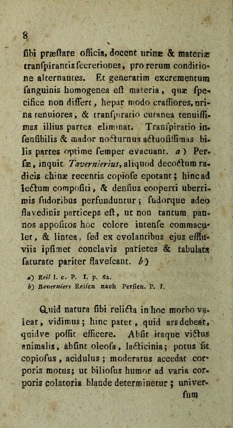 s \ fibi prseftare officia, docent iirinse &amp; mateiiae tranrpirantisfecTefiones, pro rerum conditio- ne alternantes. Et generatim excrementum fanguinis homogenea eft materia, qiise fpe^ cifice non differt, hepar modo craHiores,uri^ na tenuiores, &amp; cranfpiraiio cutanea tenuiffi- mas illius partes eliminat, Traufpiratio in# fenfibilis &amp; mador nocturnus aftuoiilliaiAS bi^ lis partes optime femper evacuant» a) Per# fse, inquit T^vermer/uSf ^dUquod decottum ra# dicis chinse recentis copiofe epotant; hinc ad leftum compofici, &amp; denfius copperti uberri# mis fudoribus perfunduntur; fudorque adeo flavedinis particeps eft, ut nou tantum pan- nos appoficos hoc colore intenfe  let, &amp; lintea, fed ex evolantibus viis ipfimet conclavis parietes &amp; tabulata faturate pariter flavefcant, Ret/ L c* P. If p. h) Bat/ermers R^ifcii nach Perfien, P» I, GLuid natura fibi relifta in hoc morbo ieat, vidimus; hinc patet, quid ars debeat, - quid ve poffit efficere. Abfit itaque viflus animalis, abfint oleofa, lafticinia; potus Iit copiofus, acidulus ; moderatus accedat cor- poris motus; ut biliofus humor ad varia cor# poris colatoria blande determinetur ; univer# funi