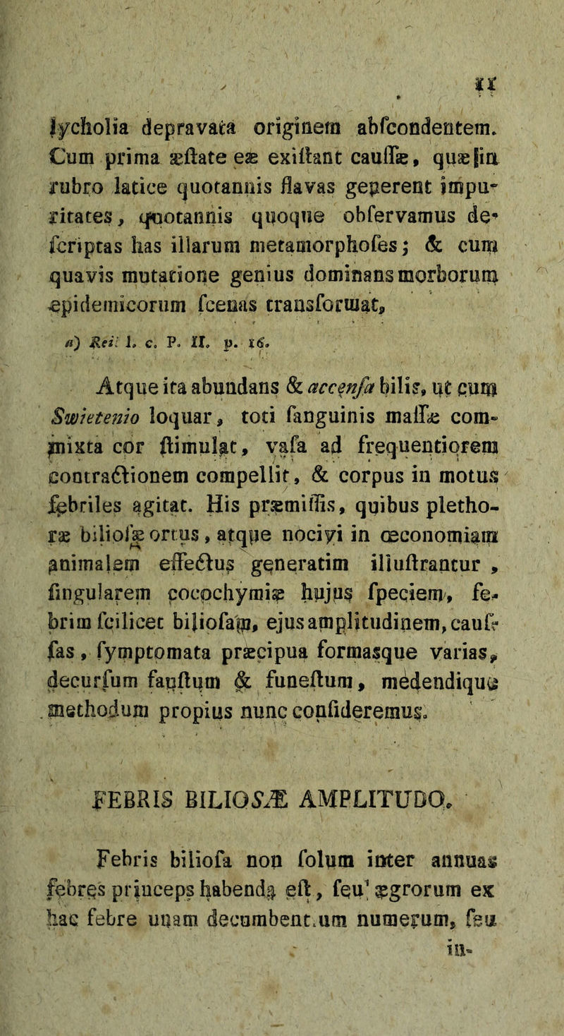 u jycholia depravata originem abfcondentem* Cum prima jeftate eas exilhnt caulfe, qusjia rubro latice quotannis flavas geperent impu-' ritates, qsootannis qnoque obfervamus de*» fcriptas lias illarum nietamorphofes; &amp; cum quavis mutatione genius dominans morborum epidemicorum fceoas transformat, /j) ileil J, c, P. II, p. Xf. Atque ita abundans &amp; accenfa bilis, ut qum Swktenio loquar, toti fanguinis malKc com» ^ista cor ftimul^t, yafa ad frequeqtiqrem contradtionem compellit, &amp; corpus in motus fabriles agitat. His pr^miflis, quibus pletho- rae biliolk ortus , atqpe nociyi in aeconomiam animalem eflTeftus gqneratim iliuftrancur , fingularem cocpchymi^ fpeqiem, fe- brim fcilicet biliofap, ejus amplitudinem, cau&amp; fas, fymptomata prsecipua formasque varias^ decurfum fapftum ^ funeftum, medendiqu^ .methodum propius nunc confideremus» FEBRIS mUOSM AMPLITUDO, Febris biliofa non folum inter annuas febrqs princeps habendis eft, feu'g?grorum ex hac febre unam decumbent.um numerum, Teu in-