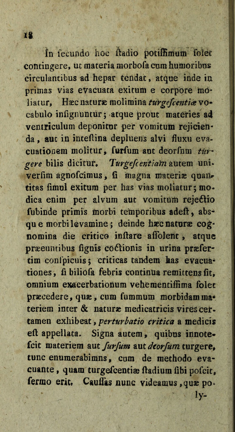 li in fecundo hoc ftadio potiffimum folet contingere, uc materia morbofa cura humoribus circulantibus ad hepar teiidac, atque inde ia priinas vias evacuata exitum e corpore tob- liatur. Haec naturse molimina turgefcentiae vo* cabulo infigiVuntur; atque prout materies ad ventriculum deponitur per vomitum rejicien- da , auc in inteHina depluens alvi fluxu eva- cuatiooem molitur, furfum aut deorfnm tin^ gere bilis dicitur, Turgefcenthfn autem uni- verfim agnofcimus, fi magna macerise quam^ titas fimul exitum per has vias moliatur; mo- dica enim per alvum aut vomitum rejeftio fuhinde primis inorbi temporibus adeft &gt; abs^ que morbi levamine; deinde hapc naturae cog- nomina die critico inflare aflblent, atque prseeuntibus fignis coftionis in urina pr^fer- tim conlpicuis; criticas tandem has evacua- tiones , fi biliofa febris continua remittens fit, omnium exacerbationum vehementiflima folet praecedere, quae, cum fummum morbidamma^ teriem inter &amp; naturae medicatricis vires cer- tamen exhibeat, perturbatio critica a medicis efl appellata. Signa autem ^ quibus innote» fcit materiem aut furfum aut dcorfum turgere, tunc enumerabimus, cum de methodo eva- cuante , quam turgefcentiae fladium fibi pofcit, fermo eritt Cauflas nunc videamus,quaepo* ly-