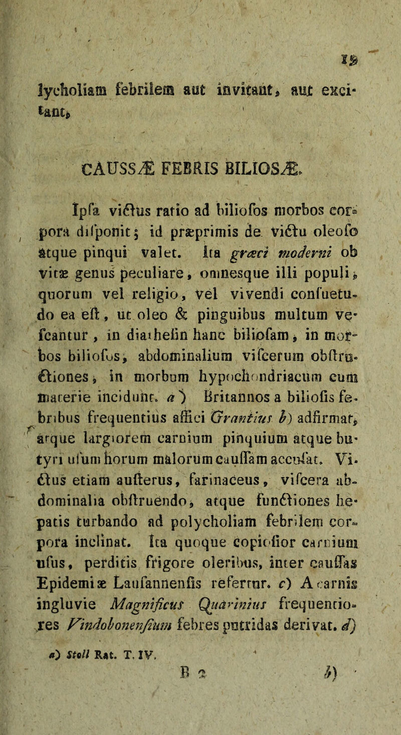 lyclioliam febrilem aut invitant/ aut exci- CAXJSSM FEBRIS BILIOSA. Ipfa vi6ius ratio ad biliofos morbos cor® pora dilponit^ id prseprimis de Viftu oleofo atque pinqui valet, ita graci pioderni ob vitsB genus peculiare, omnesque illi popujij qnorum vel religio, vel vivendi confuetu- do ea ert, ut oleo &amp; pinguibus multum ve- fcantur , in diaihelin hanc biliofam j in mor- bos biliofus, abdominalium vifcefuin obftro- ftiones j in morbum hypochondriacum cum marerie incidunt* a'^ Britannos a biliofisfe» bnbus frequentius affici Gvantms h) adfirniaf^ ' arque largiorem carnium pihquium atque bu- tyri ufum horum malorum cauflam accipiat. Vi* dius etiam aufterus, farinaceus, vifcera ab» dominalia obftruendoj atque fundliones he- patis turbando ad polycholiam febrilem cor- pora inclinat. Ita quoque copiofior carnium ufus, perditis frigore oleribus, inter cauffas Epidemi ae Latifannenfis referrnr, c) A carnis ingluvie Magnificus Qiiarinius frequencio- res Vindolomnjimn febres putridas derivat, d) h\ sto// R*t. T. IV. B