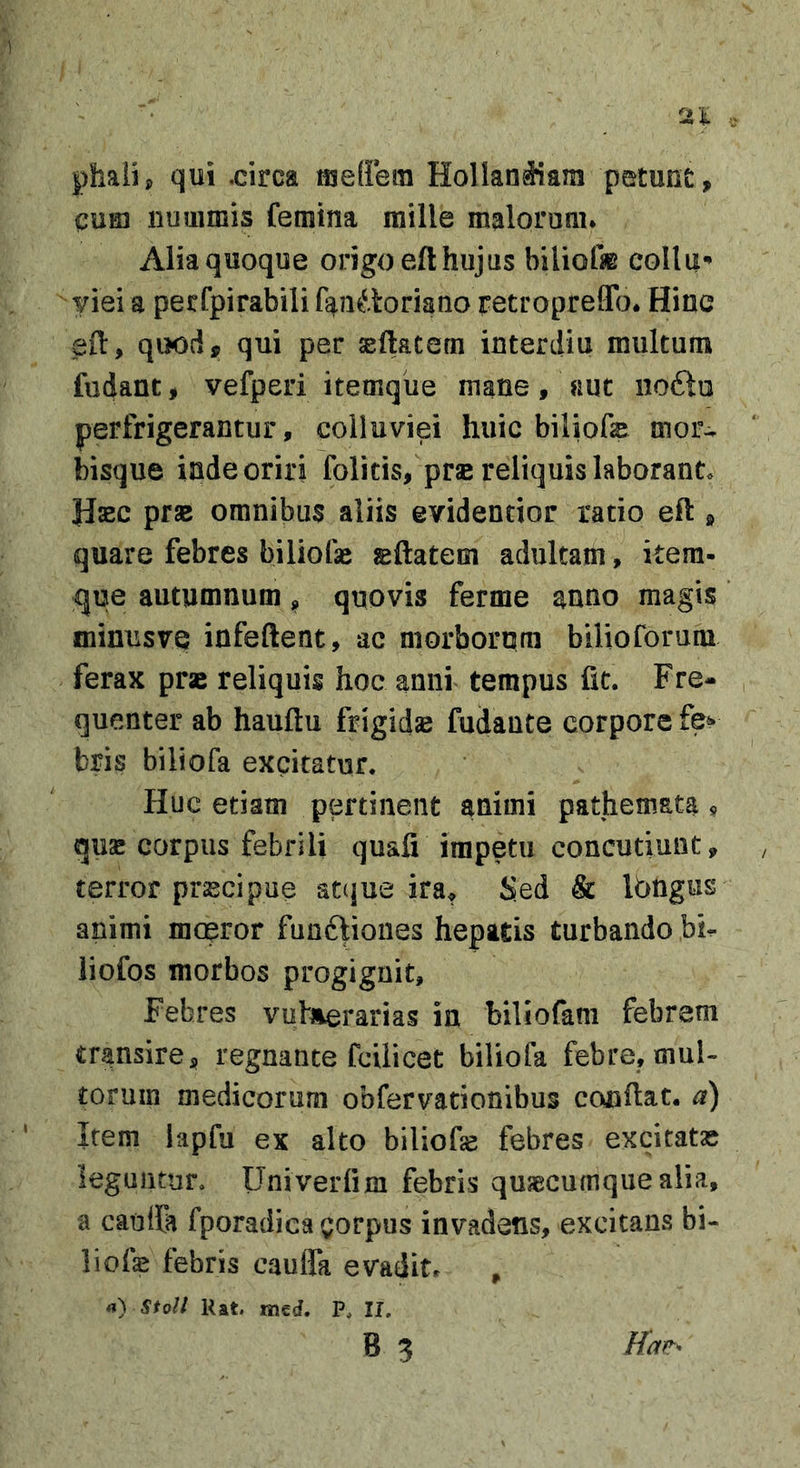 phaiij, qui .circa meflera Hollan^am petunt, CUED nummis femina mille malorum* Alia quoque origo eft hujus biliofae colla*» yiei a perfpirabilifaju^ioriano retroprefTo. Hinc ed, quod, qui per asdatern interdia multum fudanc, vefperi itemque mane, aut noftu perfrigerantur, colluviei huic biliofe mor- bisque inde oriri folitis, pr« reliquis laborant. Hasc prse omnibus aliis evidendor ratio eft , quare febres biliofae sftatem adultam, kem- que autumnum, quovis ferme anno magis minusve infeftent, ac morbornra bilioforum ferax prse reliquis hoc anni tempus fit. Fre- quenter ab hauftu frigidae fudante corpore fe^ bris biliofa excitatur. Huc etiam pertinent animi pathemata ^ quae corpus febrili quafi impetu concutiunt, terror praecipue at(jue ira^ Sed &amp; Ibngus animi moeror funftiones hepatis turbando bi- liofos morbos progignit. Febres vutuerarias in biliofam febrem transire, regnante fcilicet biliofa febre, mul- torum medicorum obfervationibus condat, a) Irem lapfu ex alto biliofe febres excitatae leguntur. Univerfim febris quaecumque alia, a caulfa fporadica gorpus invadens, excitans bi- liofe febris cauffa evadit* , rt) Sto/J Rat. med. P. II, B 3