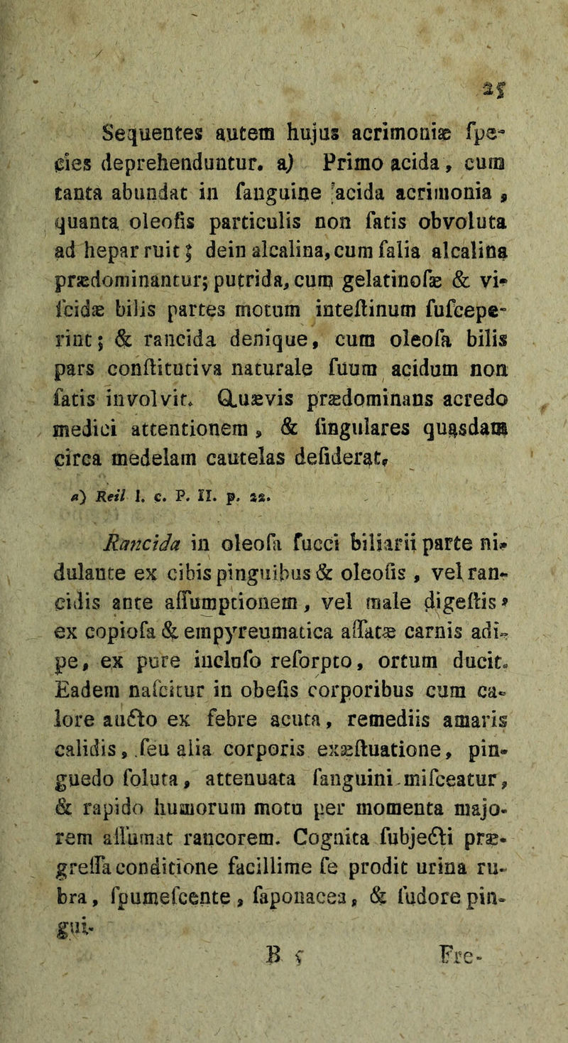 / Sequentes autem hujus acrimoniae fpe- 0ies deprehenduntur, a) Primo acida , cuna tanta abundat ia fauguiae ;*acida acrimonia , quanta oleofis particulis non fatis obvoluta ad hepar ruit I deinalcalina,curafalia alcalina prsedominantur; putrida, cum gelatinofse &amp; vi*^ fcid^e bilis partes motum inteftinum fufcepc- riut; &amp; rancida denique, cum oleofa bilis pars conflitutiva naturale fuum acidum non fatis involvit* GLusvis prsdominans acredo medici attentionem , &amp; fingulares qugsdam circa medelam cautelas defiderat, /j) Reil I. c. P. II. p. 48. Rayictda in oleofa fucci biliarii parte ni«* dulaute ex cibis pinguibus &amp; oleofis, vel ran*^ eidis ante affumpeionem, vel male digeftis» ex copiofa &amp; empyreumatica affatae carnis adU pe, ex pure iuclofo reforpto, ortum ducit. Eadem nafcicur in obefis corporibus cum ca- lore aufto ex febre acuta, remediis amaris calidis, feu aiia corporis exseftuatione, pin« guedofoluta, attenuata faiiguini.mifceatur, &amp; rapido humorum moto per momenta majo* rem allumat rancorem. Cognita fubjefti prse- grelfa conditione facillime fe prodit urina ru- bra, fpumefcente , faponacea, &amp; fudore pin- gui- B \ Fre-