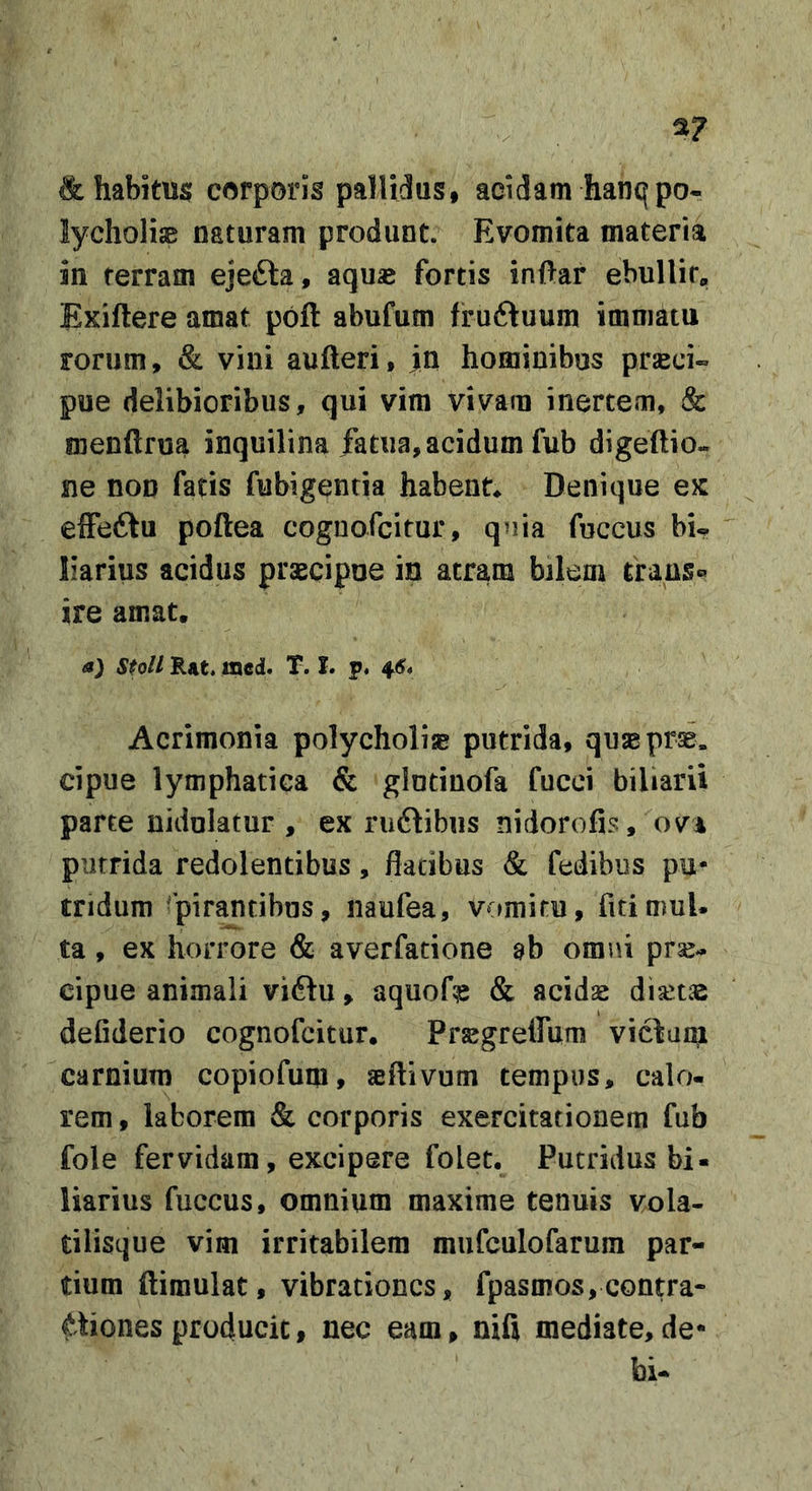 a? &amp; habitus corporis pallidus, acidam hanqpo- lycholiae naturam produnt. Evomita materia in terram ejefta, aqua* fortis inftar ebullit» Exiftere amat poft abufum fruftuum immatu rorum, &amp; vini aufteri, jn hominibus prseci- pue delibioribus, qui vim vivam inertem, &amp; menftrua inquilina /atiia, acidum fub digeftio« ne non fatis fubigentia habent* Denique ex elFeftu poftea coguofcitur, quia fuccus bi- liarius acidus praecipue iu atram bilem ti:ans« ire amat. a) stoll Rat. incd. T. I. p. ^6* Acrimonia polycholiae putrida, quaeprse. cipue lymphatica &amp; glutinofa fucci biliarii parte nidulatur, ex ruflibiis nidorofis, ovi putrida redolentibus, flatibus &amp; fedibus pu- tridum Spirantibus, naufea, vomitu, fitimuU ta, ex horrore &amp; averfatione ab omni prse- cipue animali vidlu, aquofe &amp; acidse diaetae defiderio cognofcitur. Prsegrelfum vi6ta^l carnium copiofum, aeftivum tempus, calo- rem , laborem (&amp; corporis exercitationem fub fole fervidam, excipere folet. Putridus bi- liarius fuccus, omnium maxime tenuis vola- tilisque vim irritabilem mufculofarum par- tium ftimulat, vibrationes, fpasmos,contra- ctiones producit, nec eam, nifl mediate,de- bi-