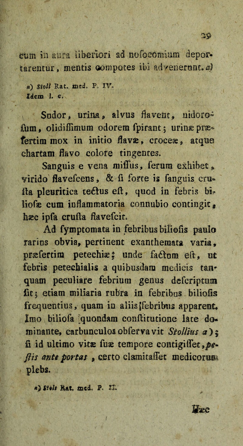 emm in RUfa uberiori ad nofoebmium depor- tarentur, mentis oompotes ibi advenerunt, is) «) Stoli Rat, msd, P&gt; IV- Xdcxn 1. e. ^ Sodor, urina^ alvus flavent, nidoro» fum, olidiffimum odorem fpirant; urinae pras- fertim mox in initio flavjc, crocese, atque chartam flavo colore tingentes. Sanguis e vena milTus, ferum exhibet .* virido flavefcens, &amp; fi forte is fanguis cru- fta pleuritica teiius efl, quod in febris bi? liofae cum inflammatoria connubio contingit g hsBC ipfa crufta flavefcit. Ad fymptomata in febribus biliofis paulo rarins obvia* pertinent exanthemata varia, prasfertim petechisej unde fadtom eft, ut febris petechialis a quibusdam medicis tan^ quam peculiare febrium genus defcriptuai fit I etiam miliaria rubra in febribus biliofis frequentius, quam in aliisJfebribus apparent. Imo biliofa -quondam conftitutione late do- minante, carbunculosobfefvavit Stollius a)% fi id ultimo vitse fuse tempore contigiflet,^^- Jiis mte portas , certo clamitaffet medicorum plebs, suit KAt, mcd, P. tu Kec