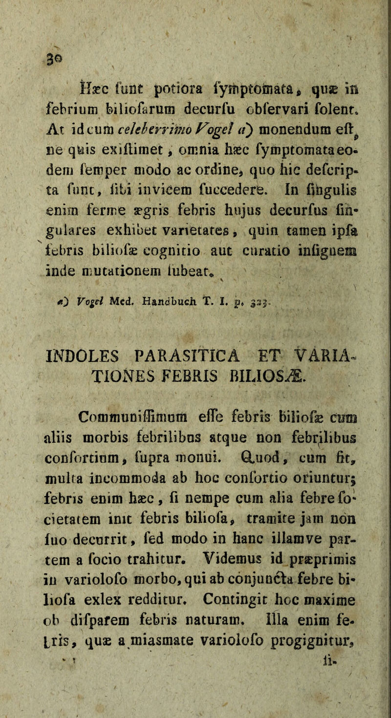 3^ Hsec funt potiora fymptoniata, quje in febrium biliofarum decurfu obfervari folenr* At id cum cekhcrrimo Fogel it) monendum eft^ ne quis exiflimet &gt; omnia hjec fymptomataeo- dem ffemper modo ac ordine^ quo hic defcrip- ta fune, libi invicem fuccedere. In fihgulis enim ferine argris febris hujus decurfus fih- gulares exhibet varietates » quin tamen ipfa febris biliofse cognitio aut curatio infiguem inde mutationem iubeau ^ «]) VogH Mcd. HandbucJi T. I. p» 33 INDOLES PARASITICA ET VARIA^ TIONES FEBRIS BILIOSA. Communiflimum elTe febris biliofse cum aliis morbis febrilibus atque non febrilibus confordum* fupra monui. Q,uod, cum fit, inulta incommoda ab hoc conlbrtio oriuntur; febris enim hsec, fi nempe cum alia febre fo* cietatem init febris biliofa, tramite jam non luo decurrit, fed modo in hanc illam ve par- tem a focio trahitur. Videmus id prseprimis in variolofo morbo, qui ab conjunefa febre bi* liofa exlex redditur. Contingit hoc maxime ob difpafem febris naturam. Illa enim fe- bris, quas a miasmate variolofo progignitur, ^ ’ Ii-