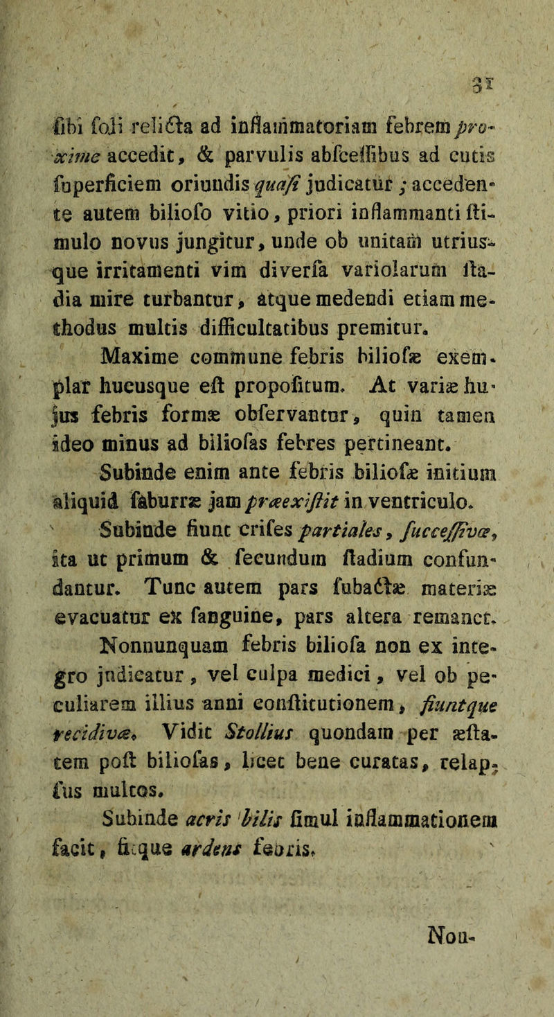 35: fibi foji relida ad iniSairimatoriam febrem pro- xime , &amp; parvulis abfceffibus ad cutis foperficiem oriundis quafi judicatur ; acceden- te autem biliofo vitio, priori inflammantifti- mulo novus jungitur, unde ob unitam utrius- que irritamenti vim diverfa variolarum lla- dia mire turbantur &gt; atque medendi etiam me- thodus multis difficultatibus premitur* Maxime commune febris hiliofje exem* plar hucusque eft propofitum* At vari^ hu- jus febris formae obfervantur, quin tamen ideo minus ad biliofas febres pertineant. Subinde enim ante febris biliofae initium aliquid feburras jam praexifiit in ventriculo* Subinde fiunt partiales 9 fucceffivce^ ita ut primum &amp; fecundum ftadium confun- dantur* Tunc autem pars fubadfse materis evacuatur eX fanguine, pars altera remanet* Nonnunquam febris biliofa non ex inte- gro jndieatur , vel culpa medici, vel ob pe- culiarem illius anni eonftitutionem, fiuntque fecidivijs^ Vidit StoUius quondam per jefta- tem poft biliofas, licec bene curatas, relap- fus multos. Subinde acris 'hilis fimul inflammationena facit, ficque ardens fearis^ Non-