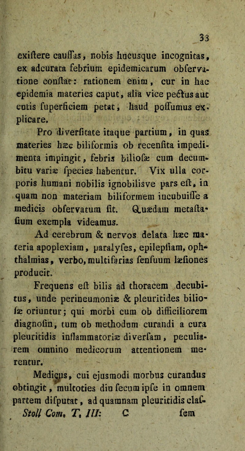 exiftere cauflas, nobis hucusque incognitas, ex adcurata febrium epidemicarum obferva- tione conflat: rationem enim, cur in hac epidemia materies caput, alia vice peftusauc cutis fuperficiem petat, haud polTumus ex* plicare. Pro diverlitate itaque partium, in quas materies hsc biliformis ob recenfita impedi- menta impingit, febris biliofai cum deciim- bitu variie fpecies habentur. Vix ulla cor- poris humani nobilis ignobilis ve pars efl, in quam non materiam biliformem iucubuifle a medicis obfervatum Iit. GLusedam metafta- fium exempla videamus. Ad cerebrum &amp; nervos delata haec ma* teria apoplexiam, paraiyfes, epilepliam,oph-* thalmias, verbo, multifarias fenfuum laefiones producit. Frequens efl bilis ad thoracem decubi- tus , unde perineumoniae &amp; pleuritides bilio-- fse oriuntur; qui morbi cum ob difficiliorem diagnofm, tum ob methodum curandi a cura pleuritidis inflammatoriae diverfam, peculia- rem omnino medicorum attentionem me- rentur. Medias, cui ejusmodi morbus curandus obtingit, multoties diu fecum ipfe in omnem partem difputat, ad quamnam pleuritidis claC- StoU Com, T. Jll: C fem