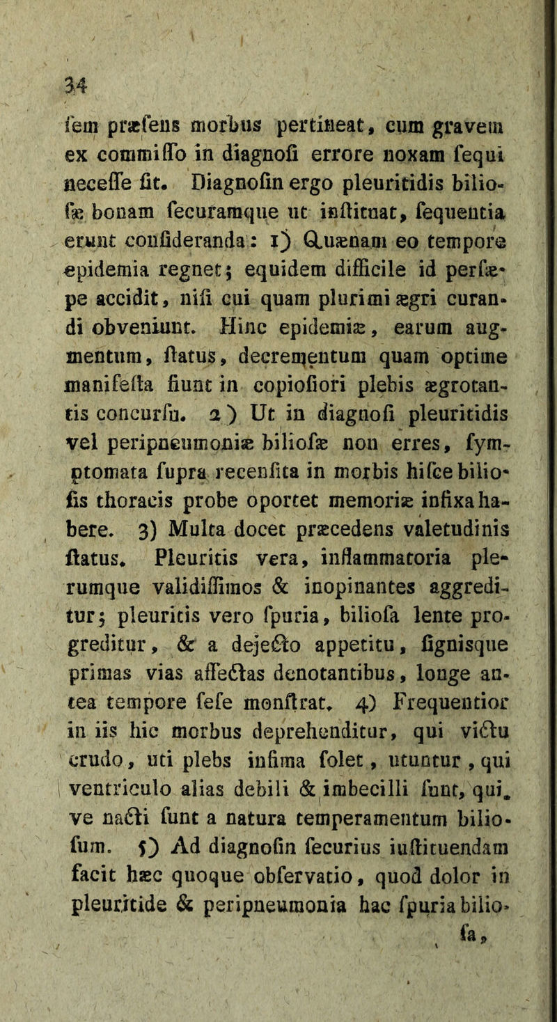 3:4 iem prjcfeus moribus pertifieat, cum gravem ex commiflTo in diagnofi errore noxam fequi neceffe fit. Diagnofin ergo pleuriddis bilio- fa: bonam fecuraraqiie ut inftitnat, fequentia erunt coiifideranda : i) CLuasnam eo tempore epidemia regnet; equidem difficile id perfie- pe accidit, nili cui quam plurimi sgri curan- di obveniunt* Hinc epidemis, earum aug- mentum, flatus, decren^eiitum quam optime manifefla fiunt in copiofiori plebis sgrotan- tis concurfu. a ) Ut in diagnofi pleuritidis vel peripneumonise biliofs non erres, fym- ptomata fupra recenfita in morbis hifcebilio* fis thoracis probe oportet memoris infixa ha- bere* 3) Multa docet prscedens valetudinis flatus. Pleuritis vara, inflammatoria ple- rumque validilfimos &amp; inopinantes aggredi- tur; pleuritis vero fpuria, biliofa lente pro- greditur, &amp;c a dejefto appetitu, fignisque primas vias affeftas denotantibus, longe an- eea tempore fefe monftrat^ 4) Frequeutior in iis hic morbus deprehenditur, qui vi61u crudo, uti plebs infima folet, utuntur , qui ventriculo alias debili &amp; imbecilli funt, qui. ve na£li funt a natura temperamentum bilio- fum. 5) Ad diagnofin fecurius iuftituendam facit hsBC quoque obfervatio, quod dolor in pleuritide &amp; psripneuraonia hac fpuria bilio- 9