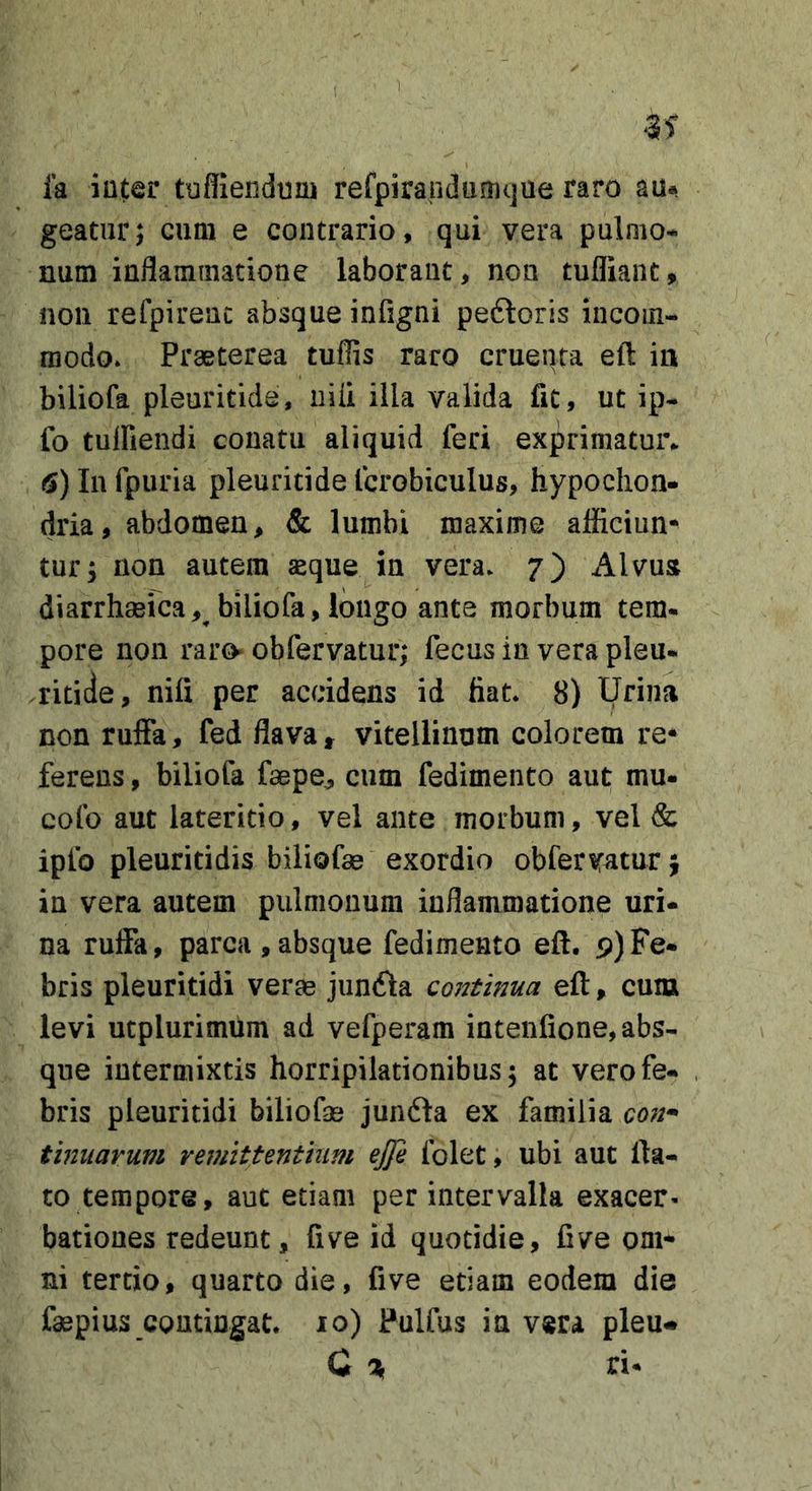 ! la inter tufliendum refpiraridtmujue raro au* geatnr; cum e contrario, qui vera pulmo- num inflammatione laborant, non tufliant, noii refpirenc absque infigni peftoris incom- modo. Praeterea tuffis raro cruenta eft ia biliofa pleuritide, niii illa valida fit, ut ip- fo tulfiendi conatu aliquid feri exprimatui% 6) In fpuria pleuritide Icrobiculus, hypochon- dria, abdomen, &amp; lumbi maxime afficiun^ tur; non autem aeque in vera. 7) Alvua diarrhmica, biliofa, longo ante morbum tem- pore non raro obfervatur; fecus in vera pleu- ritide, nili per accidens id fiat. 8) Urina non ruffa, fed flava, vitellinum colorem re* ferens, biliofa faepe, cum fedimento aut mu- colb aut lateritio, vel ante morbum, vel &amp; ipfo pleuritidis biliofse exordio obferwurj in vera autem pulmonum inflammatione uri- na ruffa, parca ,absque fedimento eff. 9)Fe- bris pleuritidi verae junfta coittinua eft, curu levi ucplurimum ad vefperam intenfione, abs- que intermixtis horripilationibus; at vero fe- bris pleuritidi biliofae junfta ex familia con* tmiiarum reviittenthim ejje folet, ubi aut lia- to tempore, aut etiam per intervalla exacer- bationes redeunt, five id quotidie, five om- ni tertio, quarto die, five etiam eodem die faepius CQUtingat. 10) Fulfus in vera pleu* C % ri-