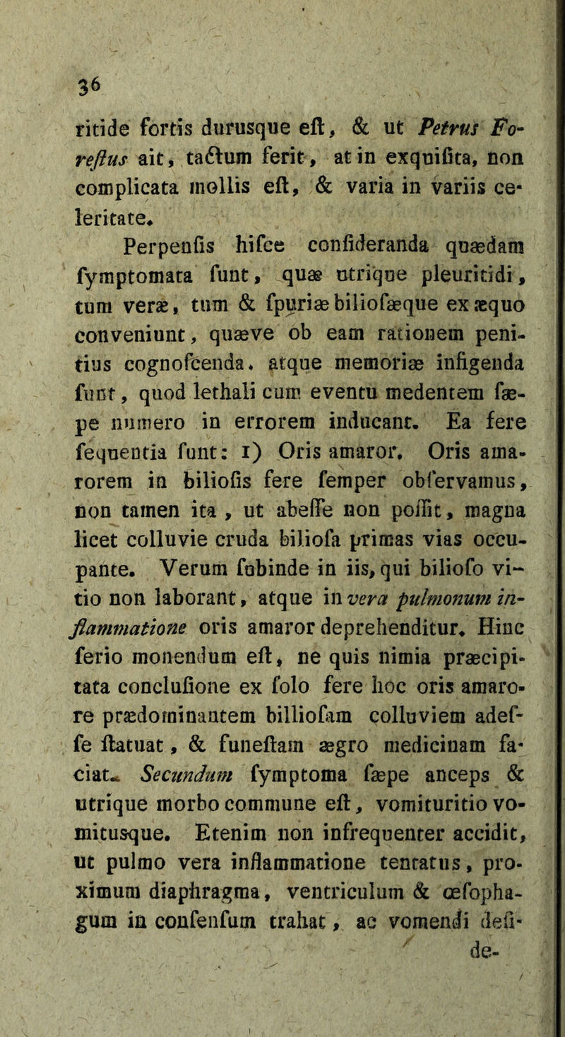 ritide fortis durusque eft, &amp; ut Petrus Fo- reftus ait, taftum ferit, at in exquifita, non complicata mollis eft, &amp; varia in variis ce- leritate^ Perpenfis hifce confideranda quaedam fymptomata funt, ^quas ctrique pleuritidi, tum verse, tum &amp; fpuriaebiliofaeque ex sequo conveniunt, quaeve ob eam rationem peni- tius cognofcenda. atque memoriae infigenda funt, quod lethali cum eventu medentem fae- pe numero in errorem inducant. Ea fere feqneutia funt: i) Oris amaror. Oris ama- rorem in biliofis fere femper obfervamus, non tamen ita , ut abefle non poiTit, magna licet colluvie cruda biliofa primas vias occu- pante. Verum fobinde in iis, qui biliofo vi- tio non laborant, atque in vera pttlmonupi in- flammatione oris amaror deprehenditur. Hinc ferio monendum eft, ne quis nimia praecipi- tata conclufione ex folo fere hoc oris amaro- re pra^dorninantem billiofem colluviem adef- fe ftatuat, &amp; funeftam aegro medicinam fa- ciat.. Secundum fymptoma faepe anceps &amp; utrique morbo commune eft, vomituritio vo- mitusque. Etenim non infrequenter accidit, ut pulmo vera inflammatione tentatus, pro- ximum diaphragma, ventriculum &amp; oefopha- gum ia confeiifum trahat, ac vomendi defi- de-