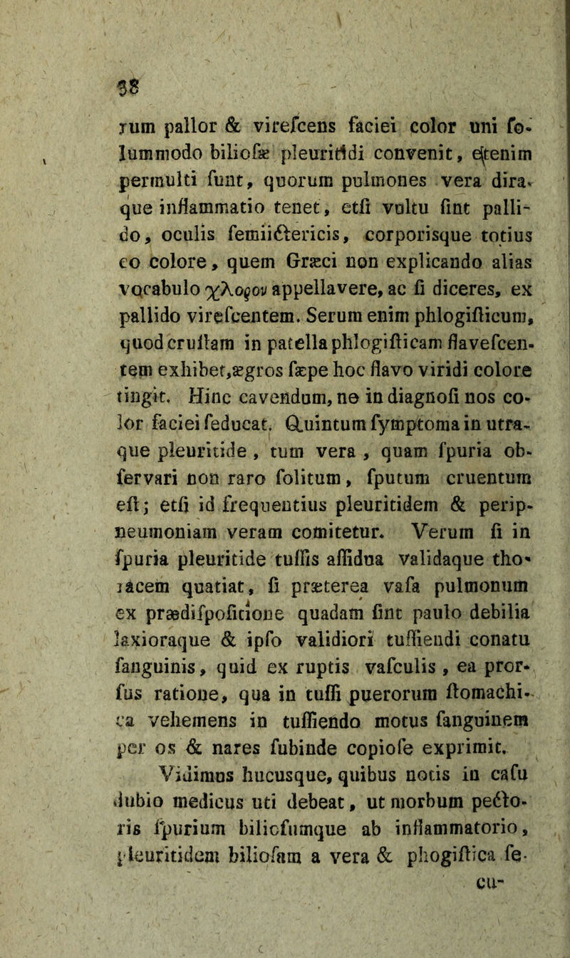 58 Tum pallor &amp; virefcens faciei color uni fo- lumniodo biliofe pleuriridi convenit, e^tenim permulti funt, quorum pulmones vera dira» que inflammatio tenet, etfi vultu fint palli- do, oculis femiiftericis, corporisque totius eo colore, quem Grasci non explicando alias vqcabulo x^ogov appellavere, ac fi diceres, ex pallido virefcentem. Serum enim phlogiflicum, quodcrullam in patellaphlogifticam flavefcen- tem exIiibef,^gros fepe hoc flavo viridi colore ^ tingit. Hinc cavendum, ne in diagnoli nos co- lor faciei feducat. Q^uintum fympitoma in utra- que pleuritide, tum vera , quam fpuria ob- fervari non raro folitum, fputum cruentum eft; etfi id frequentius pleuritidem &amp; perip- neumoniam veram comitetur* Verum fi in fpuria pleuritide tuffis aflidua validaque tho* lacem quatiat, fi prseterea vafa pulmonum ex praedifpoficione quadam fint paulo debilia laxioraque &amp; ipfo validiori tuflieiidi conatu fanguinis, quid ex ruptis vafculis , ea pror* fus ratione, qua in tuffi puerorum ftomachi-. ca vehemens in tufliendo motus fanguinem per os &amp; nares fubinde copiofe exprimit. Vidimus hucusque, quibus notis iu cafu dubio medicus uti debeat, ut morbum pedto- ris fpurium bilicfumque ab inflammatorio, pleuritidem biliofam a vera &amp; phogiftica fe- cu- c