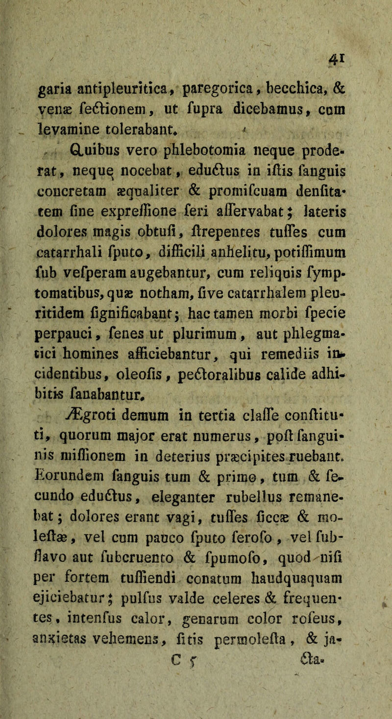 garia antipleuritica, paregorica, becehica, &amp; venae fedHonem, ut fupra dicebamus, com levamine tolerabant^ ^ CLuibus vero phlebotomia neque prode- rat , nequq nocebat, eduftus in iftis fanguis concretam «qualiter &amp; promifcuam denfita* tem fine exprellione feri affervabat; lateris dolores magis obtufi, ftrepentes tuffes cum catarrhali fputo, difficili anhelitu, potiffimum fub vefperam augebantur, cum reliquis fymp- tomatibus,qusB notham, five catarrhalem pleu- ritidem fignificabant; hac tamen morbi fpecie perpauci, fenes ut plurimum, aut phlegma- tici homines afficiebantur, qui remediis in», cidentibus, oleofis, pedloralibus calide adhi- bitis fanabantur, -&lt;T.groti demum in tertia claffe conftitu- ti, quorum major erat numerus, poftfangui- nis milfionem in deterius prjccipites ruebant. Eorundem fanguis tum &amp; primo, tum &amp; fe- cundo eduftus, eleganter rubellus remane- bat; dolores erant vagi, tuffes ficc« &amp; mo- leftae, vel cum pauco fputo ferofo , vel fub- flavo aut fubcruento &amp; fpumofo, quod nifi per fortem tuffiendi conatum haudquaquam ejiciebatur; pulfus valde celeres &amp; frequen- tes, intenfus calor, genarum color rofeus, anxietas vehemens, fitis permolefta, &amp; ja- C f fta-