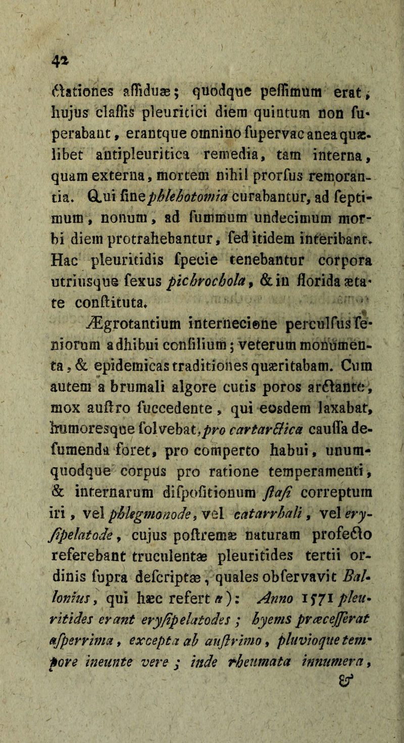 6\ationes afliduas; quodque pefTitnUm erat» Iiujusf claflis pleuritici diem quintum non fu* perabaut, erantque omnino fupervae aneaquae, libet antipleuritica remedia, tam interna, quam externa, mortem nihil prorfus remoran- tia* GLui fine phlebotomia curabantur, ad fepti- ffiuffi, nonum, ad fumroum undecimum mor- bi diem protrahebantur, fed itidem interibant. Hac pleuritidis fpecie tenebantur corpora utriusque fexus pichrochola^ &amp;in florida aeta- te conftituta» ^grotantium internecione perculfus Te- niorum adhibui confiliuin; veterum monumen- ta,&amp; epidemicas traditiones quseritabam. Cum autem a brumali algore cutis poros arftante, mox auftro fuccedente , qui eosdem laxabat, ifumoresque folvebat,/?ro cartarStca caufla de- fumenda foret, pro comperto habui, unum- quodque corpUs pro ratione temperamenti, &amp; internarum difpofitionum ftafi correptum iri, vel phlegmonode^ vel catarrhali ^ vel^r^- Jipelatode, cujus poftremse naturam profeflo referebant truciilentaj pleuritides tertii or- dinis fupra deferiptae, qualesobfervavit Bal* lonms ] qui hsBC refert/y): Anno 15*71 pleii^ r it i des erant ery/zpelatodes ; hyems pnecejjerat afperrima y excepta ah aiiflvbno y pluvio (lite tem'^ nove ineunte vere j inde theumata innumera,