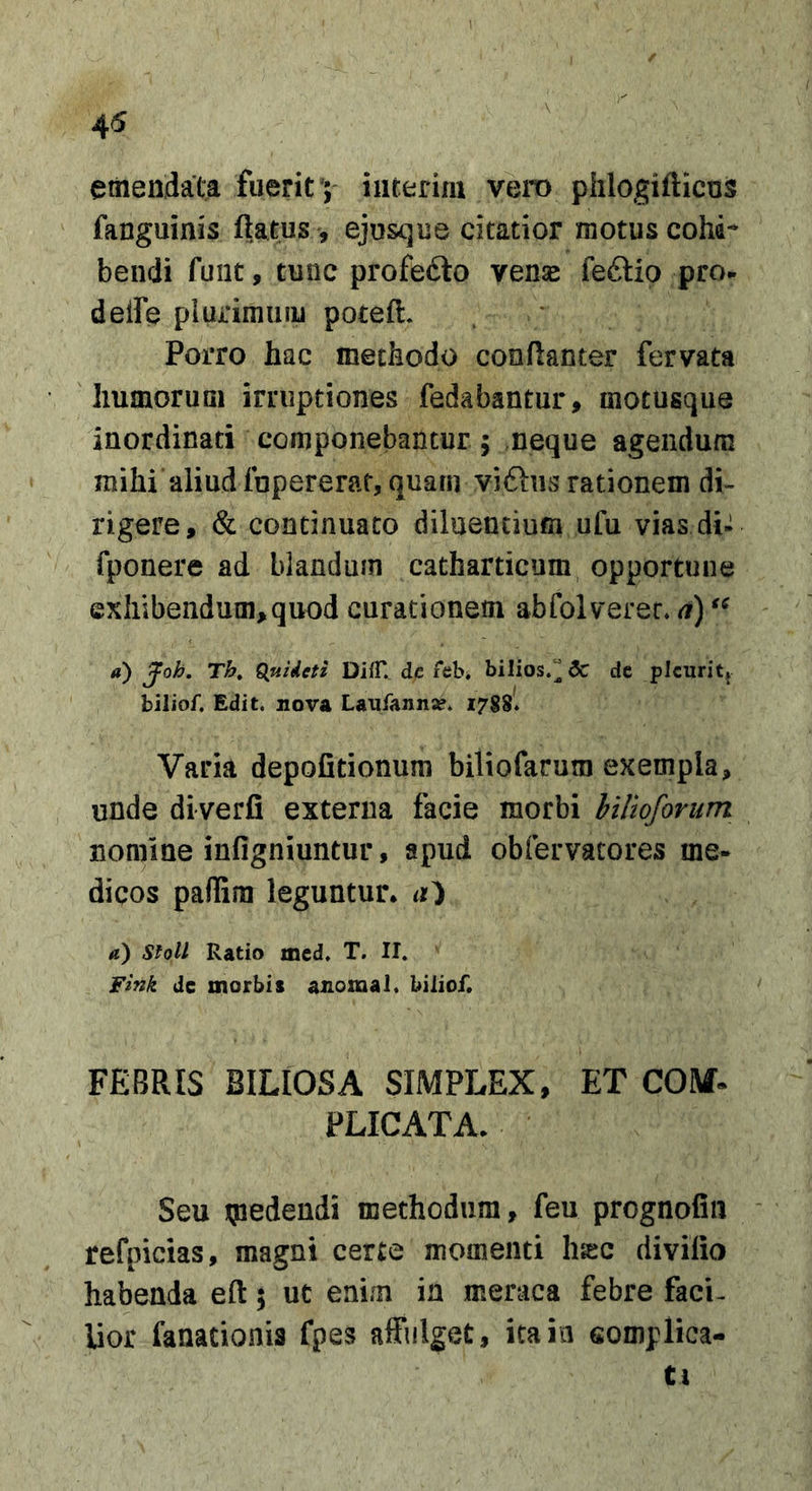 45 V emendata fuerit ; interiiu vero pfilogifticos fanguinis ftatus , ejusque citatior motus cohd-* bendi fuiit, tunc profefto vense feftio pro. deife plurimum poteft. Porro hac methodo conflantor fervata liumorum irruptiones fedabantur, motusque inordinati componebantur ; meque agendum mihi aliud fopererat, quam viftiis rationem di-- rigere, &amp; continuato diluentium ufu vias di^ fponere ad blandum catharticum opportune exhibendum,quod curationem abfolverer, a) a) Joh. Th, £(uideti DifT. dc ith, bilios.^ 3c de plcurit» bilioC Edit, nova Laufann^. 17SS. Varia depofitionum biliofarum exempla, unde diverfi externa facie morbi hilloforum nomine infigniuntur, apud obfervacores me- dicos paflira leguntur. a) StoU Ratio med. T. II. Fink dc morbis anomal. biliof. FEBRIS BILIOSA SIMPLEX, ET COM- PLICATA. Seu tpedendi methodum, feu prognofin refpicias, magni certe momenti h^c diviiio habenda eft; ut enim in meraca febre faci- lior fanationis fpes affulget, ita in somplica- Cl