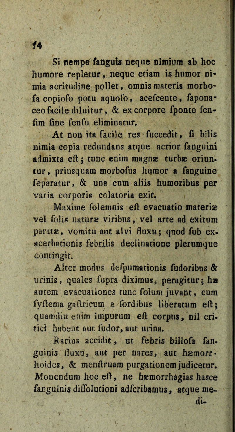 f4 Si nempe fanguls neque nimium ab hoc humore repletur, neque etiam is humor ni* mia acritudine pollet, omnis materia morbo* fa copiofo potu aquofo, acelcente, fapona- ceo facile diluitur, &amp; ex corpore fponte fen- fim fine fenfu eliminatur* At non ita facile res fuccedit, fi bilis nimia copia redundans atque acrior fanguini admixta eft 5 tunc enim magnae turbae oriun* tur, priusquam morbofus humor a fanguine feparatur, &amp; una cnm aliis humoribus per varia corporis colatoria exit. Maxime folemnis eft evacuatio materise vel folii! naturae viribus, vel arte ad exitum paratas, vomitu aut alvi fluxu; qnod fub ex* acerbaticnis febrilis declinatione plerumque contingit. Alter modus defpumationis fudoribus &amp; urinis, quales fupra diximus, peragitur; has autem evacuationes tunc folum juvant, cum fyftema gaftricum a fordibus liberatum eft; quamdiu enim impurum eft corpus, nil cri- tici habent aut fudor, aut urina* Rarius accidit, ut febris biliofa fan- guinis fluxu, aut per nares, aut hiemorr* hoides, &amp; menftruam purgationem judicetur. Monendum hoc eft, ne hsemorrhagias hasce fanguinis dilfolutioni adfcribamus, atque me« di-