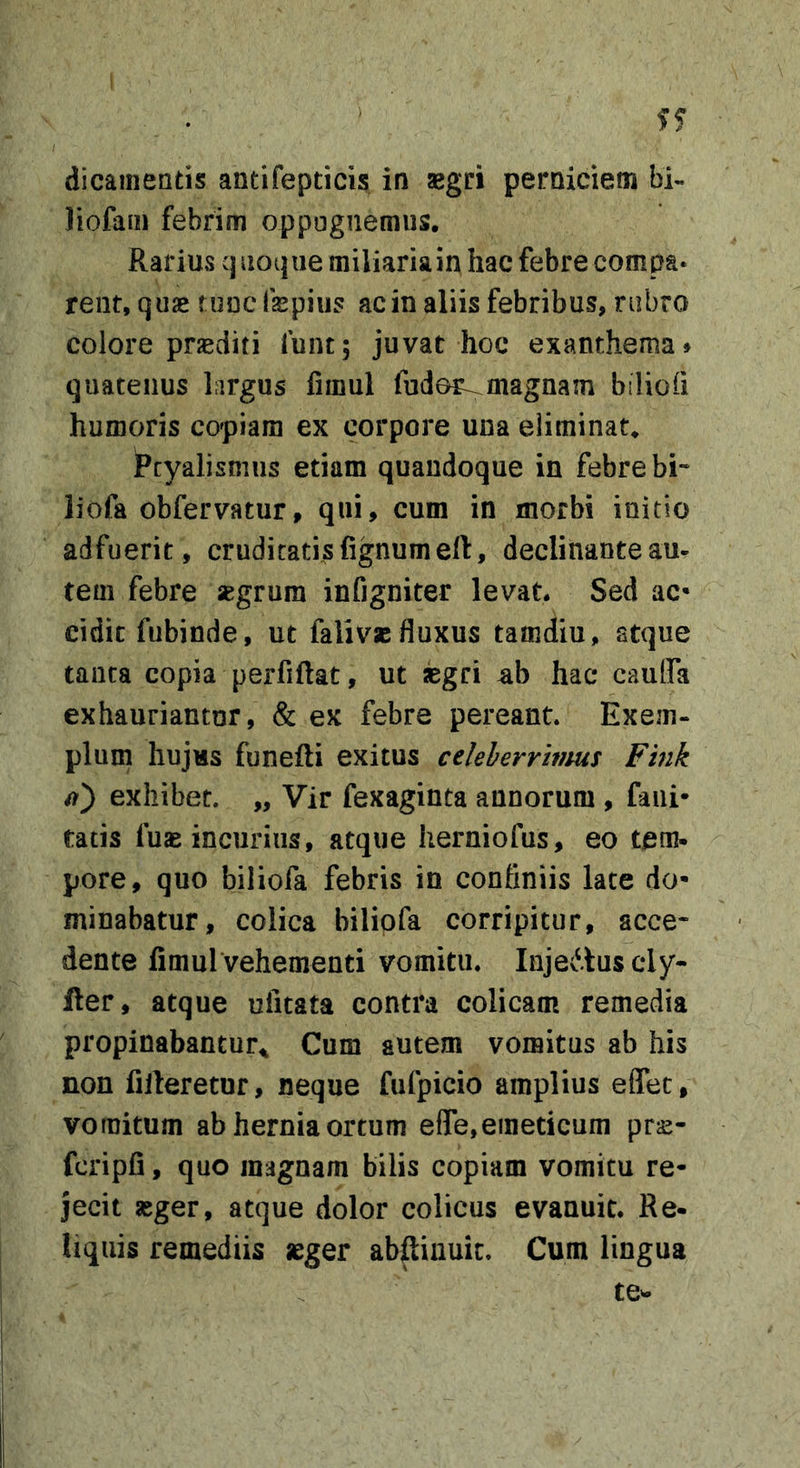 dicainentis antifepticis in asgri perniciem bi- liofaiii febrim oppugnemus. Rarius cj noqiie miliaria in hac febre compa* rent, quae tunclkpius acin aliis febribus, rubro colore prjediti funt; juvat hoc exanthema» quatenus largus fimul fudor^magnam biliofi humoris copiam ex corpore una eliminat. Ptyalismus etiam quandoque in febre bi- li ofa obfervatur, qui, cum in morbi initio adfuerit , cruditatis fignumeft, declinante au- tem febre segrura infigniter levat. Sed ac* cidic fubinde, ut falivjE fluxus tamdiu, stque tanta copia perfiftat, ut kgci hac caulfa exhauriantur, &amp; ex febre pereant. Exem- plum hujus funefli exitus celeberrimus Fink exhibet. „ Vir fexaginta annorum , fani* tatis fuae incuriiis, atque herniofus, eo tem- pore, quo biliofa febris in confiniis late do- minabatur, colica biliofa corripitur, acce- dente fimul vehementi vomitu. Injedluscly- fter, atque ufitata contra colicam remedia propinabantur^ Cum autem vomitus ab his non filleretur, neque fufpicio amplius eflec, vomitum ab hernia ortum effe,emeticum prs- fcripfi, quo magnam bilis copiam vomitu re- jecit seger, atque dolor colicus evanuit. Re- liquis remediis leger abftiuuic. Cum lingua