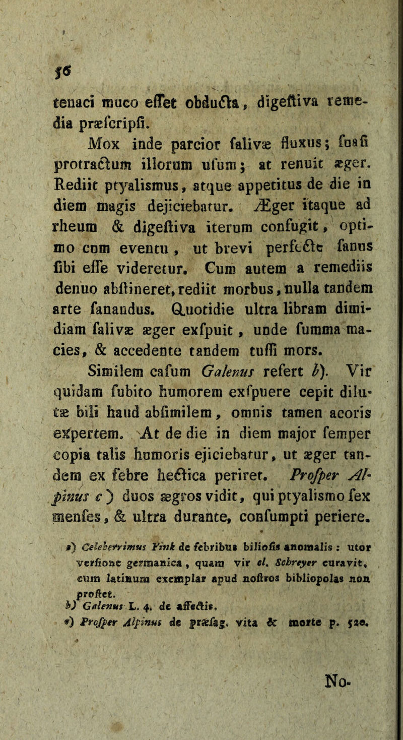 » , tenaci muco effet obdufta, digeftiva retne- dia prsefcripfi. Mox inde parcior falivse fluxus; foafi protractum illorum ufum; at renuit «ger. Rediit ptyalismus, atcjue appetitus de die in diem magis dejiciebatur, ^ger itaque ad rheum &amp; digeftiva iterum confugit, opti- mo com eventu , ut brevi perfcfte fanus fibi effe videretur. Curo autem a remediis denuo abftineret,rediit morbus,nulla tandem arte fanandus. GLuotidie ultra libram dimi- diam falivjB aeger exfpuit, unde fumma ma- cies, &amp; accedente tandem tufli mors. Similem cafum Galenus refert h). Vir quidam fubito humorem exfpuere cepit dilu- tae bili haud abfimilem, omnis tamen acoris expertem» At de die in diem major femper copia talis hnmoris ejiciebatur, ut seger tan- dem ex febre lieftica periret. Profper AI* phius duos aegros vidit, qui ptyalismo fex menfes, &amp; ultra durante, confuropti periere. j) Celehrrimus ¥ink dc febribili biliolis «noinalis ; utor vcrfiouc gcrmanica , quam vir «/. Sebreyer curavit, cuni latinum e:itcmplar apud noeros bibliopolas non proftct. h) Calenus L. 4. dc aiFe^is. ¥rcf^er Alpinus de pr«fag, vita &amp; morte p. jae. No-