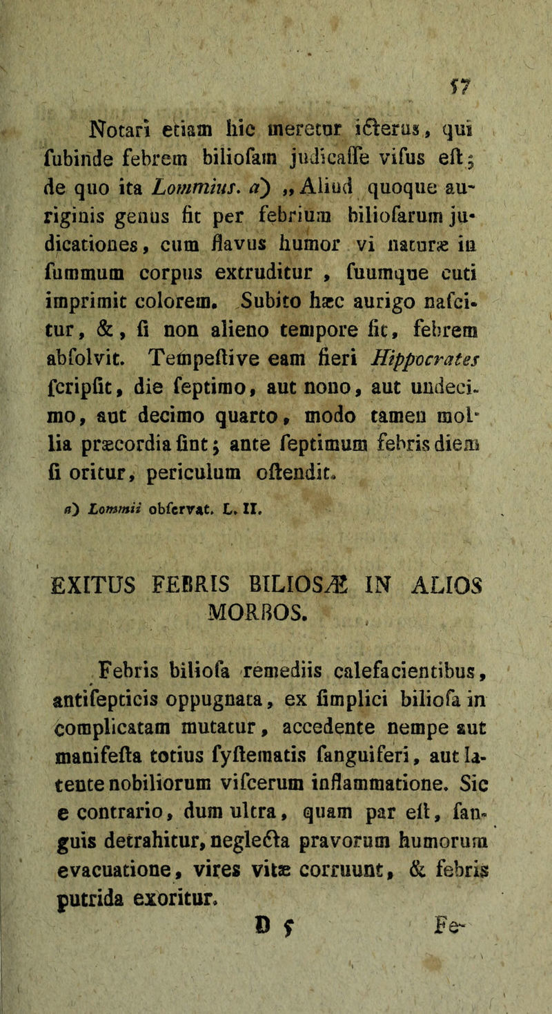 Notari etiam hic meretor ifteras, qui fubinde febrem biliofam judicaffe vifus eft ; de quo ita Lommms. d) „ Aliud quoque au- rigiuis geaus fit per febrium biliofarum ju- dicationes , cum flavus humor vi nacurie in furamum corpus extruditur , fuumqoe cuti imprimit colorem. Subito hacc aurigo nafci* tur, &amp;, fi non alieno tempore lic, febrem abfolvit. Tetnpeftive eam fieri Hippocrates fcripfit, die feptimo, aut nono, aut uudeci. mo, aut decimo quarto, modo tamen mob lia pr^cordia fint; ante feptimum febris diem fi oritur, periculum oftendiL Lommii obfcrvat. L» II. EXITUS FEBRIS BILIOSA IN ALIOS MORBOS. Febris biliofa remediis calefacientibus, antifepticis oppugnata, ex fimplici biliofa in complicatam mutatur, accedente nempe aut manifefla totius fyftematis fanguiferi, aut la- tente nobiliorum vifcerum inflammatione. Sic e contrario, dum ultra, quam par efl, fan- guis detrahitur, neglefta pravorum humorum evacuatione, vires vitae corruunt, &amp; febris putrida exoritur. D f Fe-