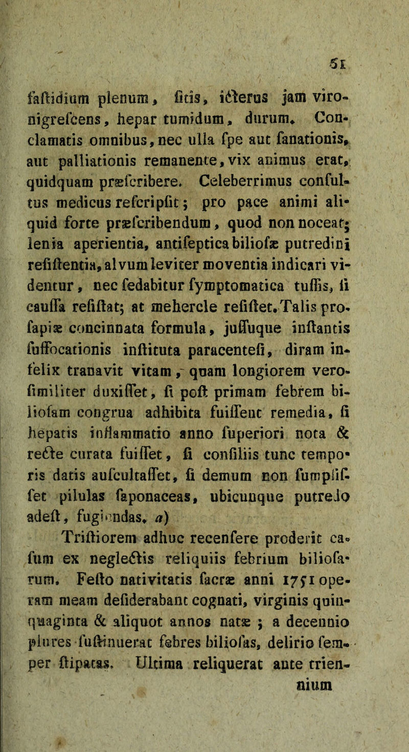 faftidium plenum, ficis, itteros jam viro- nigrefcens, hepar tumidum, durum. Con- clamatis omnibus,nec ulla fpe aut fanationis, aut palliationis remanente,vix animus erat, quidquam prsefcTibere» Celeberrimus conful- tus medicus refcripfit; pro pace animi ali- quid forte prsBfcribendum, quod non noceat; lenia aperientia, antifepticabiliofse putredini refiftentia, alvum leviter moventia indicari vi- dentur , nec fedabitur fymptomatica tuffis, li caufla refiftat; at mehercle refiftet.Talis pro- fapix concinnata formula, juffuque inflantis fulFocationis inflituta paracentefi, diram in- felix tranavit vitam quam longiorem vero- fimiliter duxiflet, fi pcft primam febrem bi- iiofam congrua adhibita fuiffeut remedia, fi hepatis inflammatio anno fuperiori nota &amp; redle curata fuiflet, fi confiliis tunc tempo- ris datis aufcnltalTet, fi demum non fumplif- fet pilulas faponaceas, ubicunque putredo adefl, fugiendas, a) Trifliorem adhuc recenfere proderit ca«» fiim ex negletftis reliquiis febrium biliofa- rum. Fefto nativitatis facrse anni 17ji ope- ram meam defiderabanc cognati, virginis quin- quaginta &amp; aliquot annos nats ; a decennio piures fufiinuerac febres biliolas, delirio fem- per flipacas. Ultima reliquerat ante trien- nium