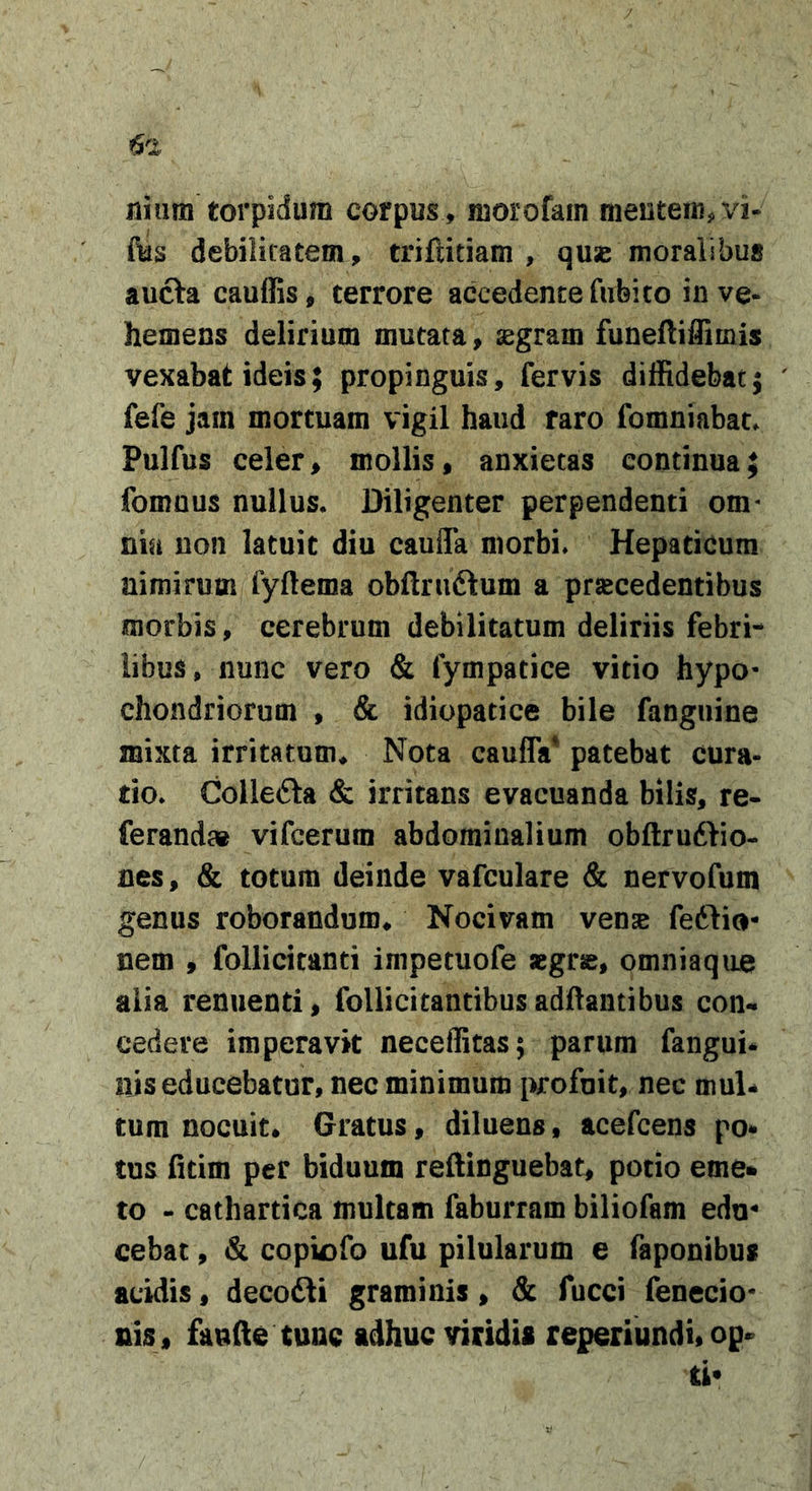 Jiium torpidum corpus , morofam mentem, vi- fus debilitatem, triftitiam , quse moralibus aufta cauffis, terrore accedente fiibito in ve- hemens delirium mutata, aigrain funeftiflimis vexabat ideis; propinguis, fervis diffidebat} fefe jam mortuam vigil haud raro fomniabat. Pulfus celer, mollis, anxietas continua; fomnus nullus. Diligenter perpendenti om- nia non latuit diu caufla morbi. Hepaticum nimirum fyftema obftniftum a praecedentibus morbis, cerebrum debilitatum deliriis febri- libus, nunc vero &amp; fympatice vitio hypo- chondriorum , &amp; idiopatice bile fanguine mixta irritatum* Nota caufla* patebat cura- tio. Collecta &amp; irritans evacuanda bilis, re- ferand» vifcerum abdominalium obftruftio- nes, &amp; totum deinde vafculare &amp; nervofum genus roborandum* Nocivam vense fetlio- nem , follicitanti impetuofe aegrse, omniaqiie alia renuenti, follicitantibusadflantibus con- cedere imperavit neceflitas; parum fangui* nis educebatur, nec minimum profuit, nec mul* tum nocuit. Gratus, diluens, acefcens po* tus fitim per biduum reftinguebat, potio eme» to - cathartica multam faburram biliofam edu- cebat , &amp; copk)fo ufu pilularum e faponibus acidis, decofti graminis, &amp; fucci fenecio- nis, fande tunc adhuc viridis reperiundi, op*^