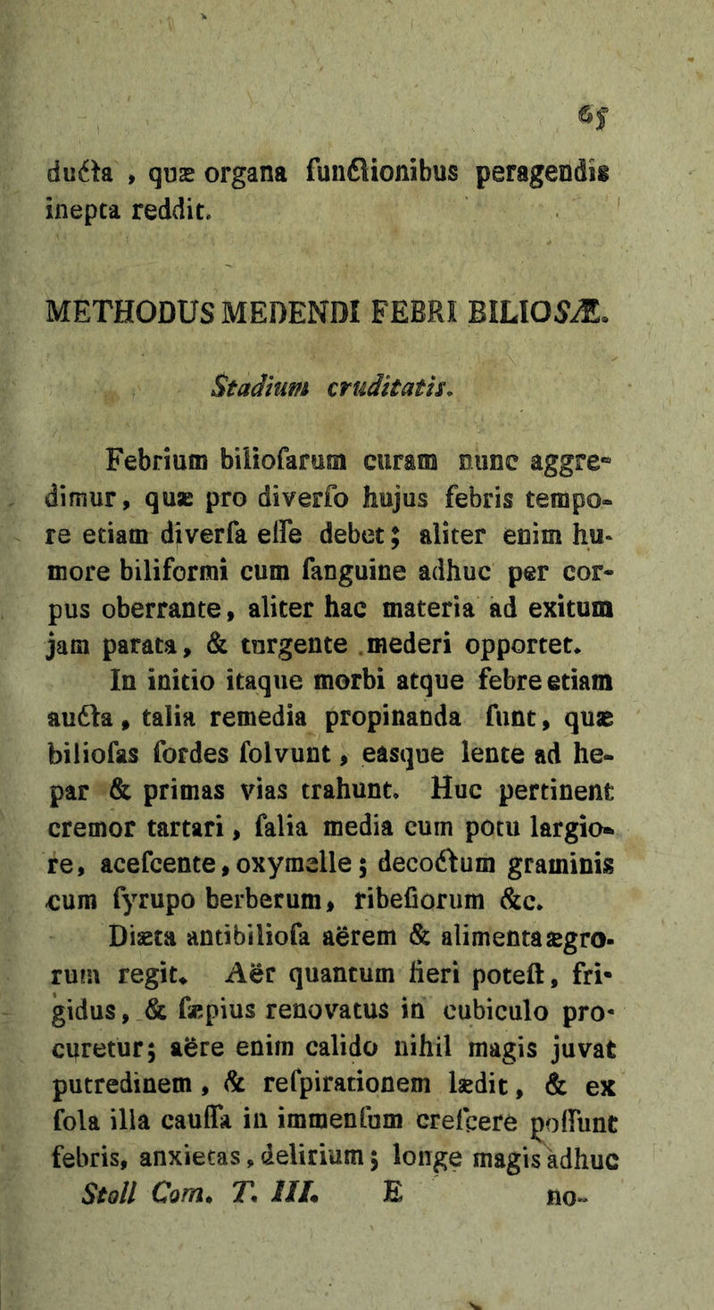 dii6h , qu2 organa fun6lionibus peragendis inepta reddit* ' METHODUS MEDENDI FEBRI BiLI05iE. Stadium emittatis. Febrium biiiofarum curam nunc aggre* dimur, quae pro diverfo hujus febris tempo-» re etiam djverfa elfe debet; aliter enim hu^ more biliformi cum fanguine adhuc per cor- pus oberrante» aliter hac materia ad exitum jam parata, &amp; turgente .mederi opportet*. In initio itaque morbi atque febre etiam audla, talia remedia propinanda funt, quae biliofas fordes folvunt, easque lente ad he- par &amp; primas vias trahunt* Huc pertinent cremor tartari, falia media cum potu largio* re, acefeente,oxymelle 5 decoftum graminis eum fyrupo berberum^ ribeCorum &amp;c* Diaeta antibiliofa aerem &amp; alimentasegro- ru!u regiu Aer quantum fieri poteft, fri- gidus , &amp; fsepius renovatus in cubiculo pro* curetur; a^re enim calido nihil magis juvat putredinem, &amp; refpirationem Isedit, &amp; ex fola illa cauffa in immenrum crefeere poffunt febris, anxietas, delirium; longe magis adhuc Stoll Confla IIL E no«