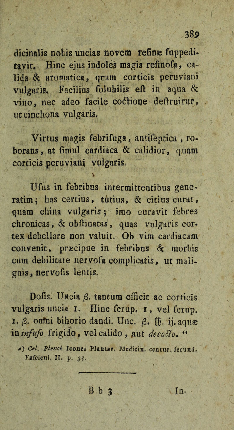 dicinalis nobis uncias novem refinse fuppedi- tavit^ Hinc ejus indoles magis refinofa, ca- lida &amp; aromatica, qnam corticis peruviani vulgaris, Facilius folubilis eft iix aqua &amp; vino, nec adeo facile coftione deftruirur, utcincliona vulgaris» Virtus magis febrifuga, antifeptica, ro- borans, at firaul cardiaca &amp; calidior, quam corticis peruviani vulgaris. Ufus in febribus intermittentibus gene- ratim; has certius, tutius, &amp; citius curat, quam china vulgaris 5 imo euravnt febres chronicas, &amp; obftinatas, quas vulgaris cor- tex debellare non valuit, Ob vim cardiacam convenit, pr^cipue in febribus &amp; morbis cum debilitate nervofa complicatis, ut mali- gnis, nervofis lentjs. Dofis. Uitcia /3. tantum efficit ac corticis vulgaris uncia i. Hinc fcrup. i, vel fcrup. I. /3. onfni bihorio dandi. Unc. /3. t6- ij. aquas VMnfiifo frigido, vel calido , ;aut deco&amp;o. tt) Cel, VUnck Icones Plantar. Medicin. centur. fecund. Fafcicul, II. p. 35:.