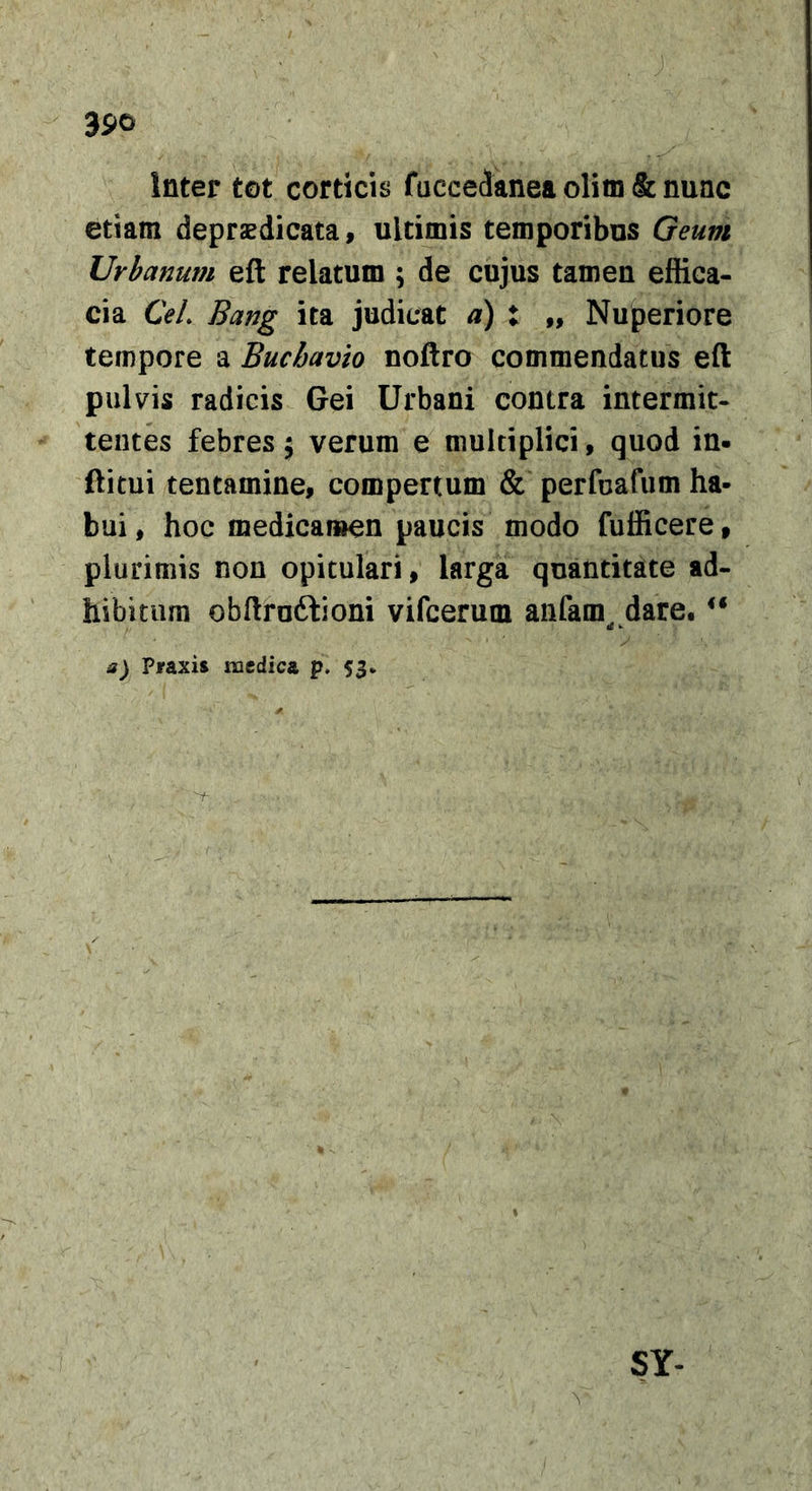 Inter tot corticis faccedanea oHm &amp; nunc etiam depraedicata, ultimis temporibus Geum Urbanum eft relatum ; de cujus tamen ef&amp;ca- cia CeL Bang ita judicat d) t „ Nuperiore tempore a Buchavto noftro commendatus eft pulvis radicis Gei Urbani contra intermit- tentes febres 5 verum e multiplici, quod in- ftitui tentamine, compertum &amp; perfuafiim ha- bui , hoc medicaiuen paucis modo fufficere, plurimis non opitulari, larga quantitate ad- hibitura obftruftioni vifcerum anfam^ dare, a) Praxis medica p. 53* SY-