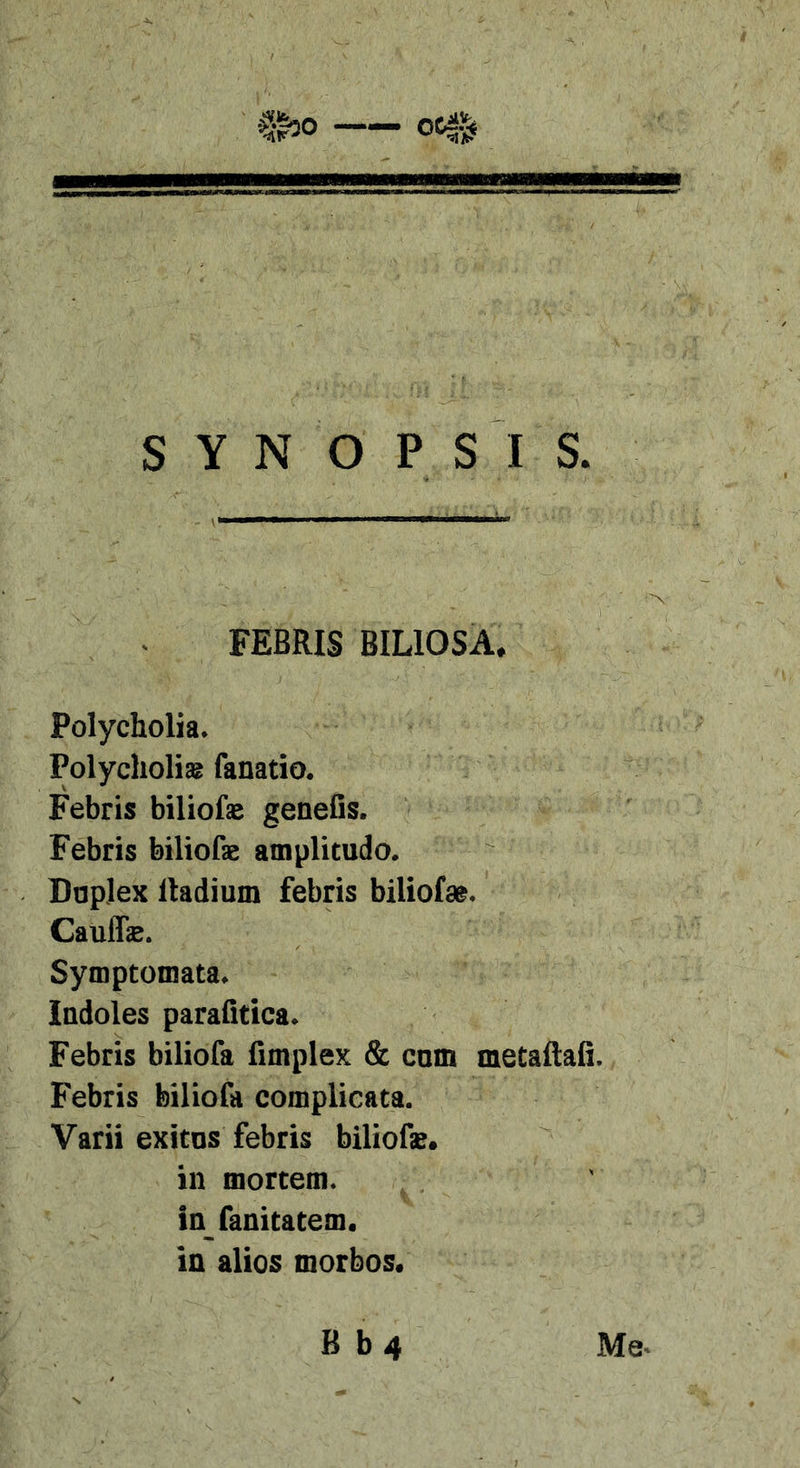 FEBRIS BILIOSA. Polycholia. Polycholis fanatio. Febris biliofse genetis. Febris biliofae amplitudo. Duplex Radium febris biliofse. Caulfe. Symptomata. Indoles parafitica. Febris biliofa fimplex &amp; cum metaftaii. Febris biliofa complieata. Varii exitus febris bilioBe. in mortem, infanitatem. in alios morbos. Me. B b4