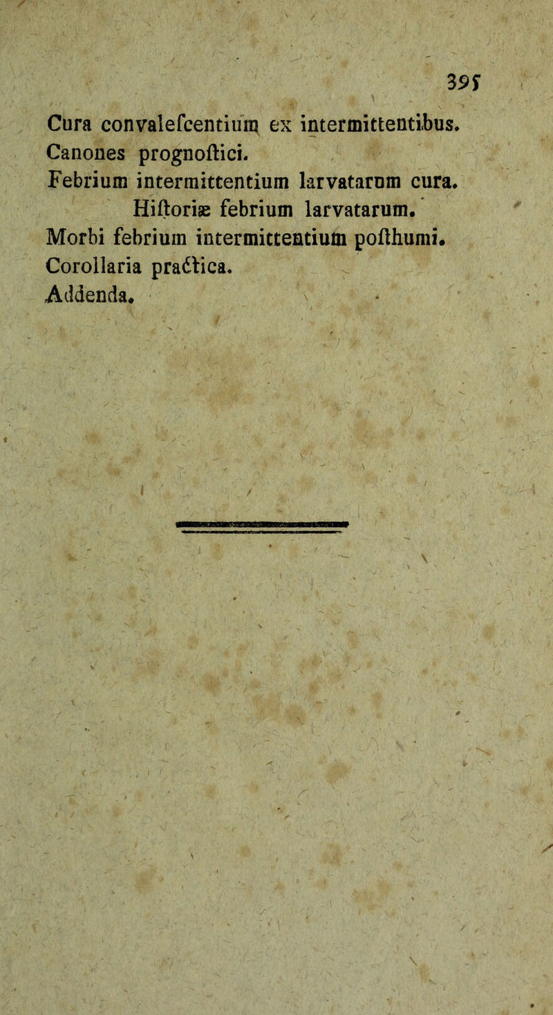 39 S Cura convalefcentiiin? ex intermittentibus. Canones prognoftici. Febrium intermittentium larvatarum cura. Hiftoriae febrium larvatarum. Morbi febrium intermittentium pofthumi. Corollaria pradlica. Addenda. \ .