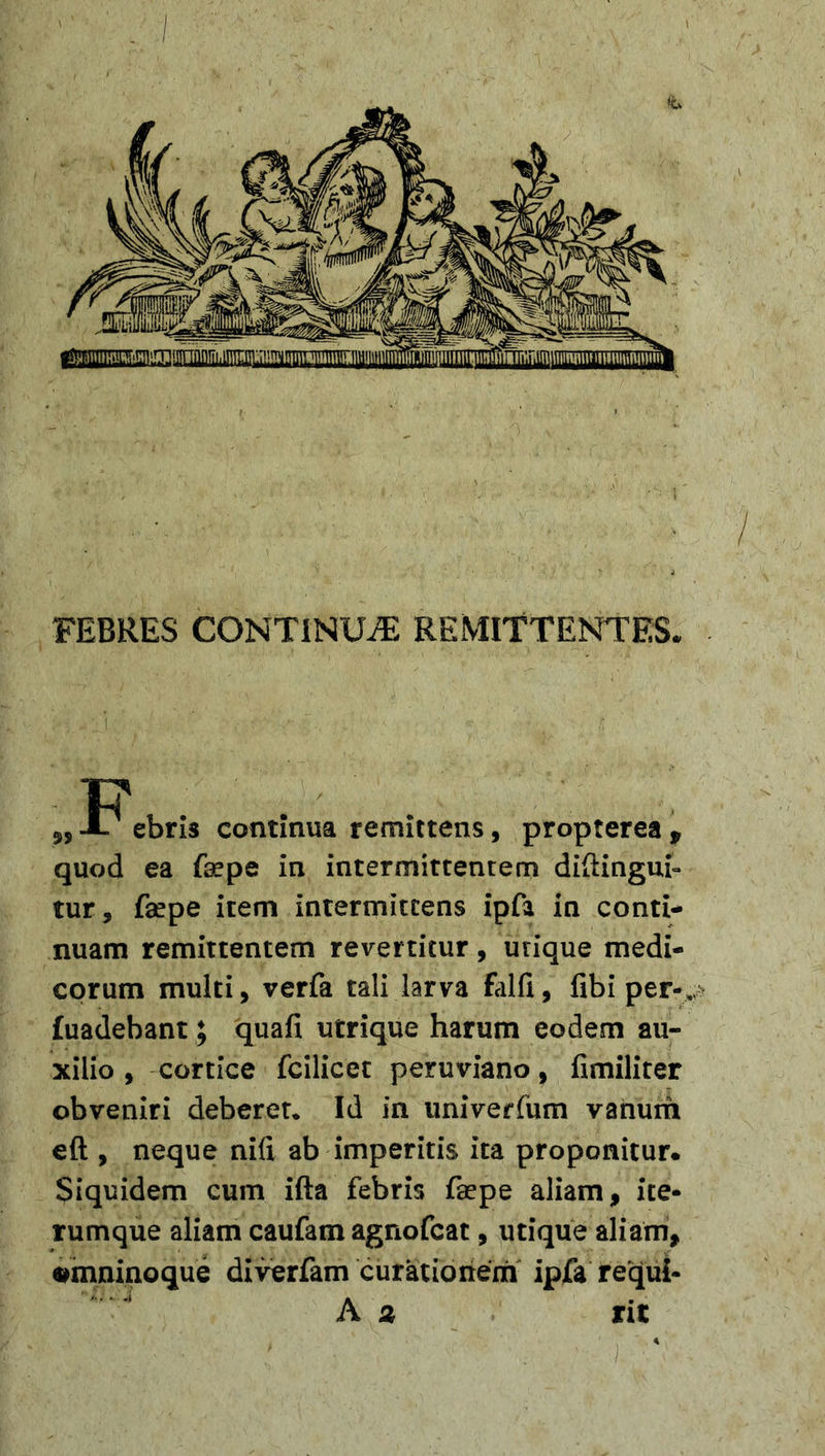 ^!HmrnicTr!!inLTir3 uttdidtlii iirriiiiLn ;Ti^TTiniM[iiTTrru^ FEBRES CONTINUA REMITTENTES 9SX ebris continua remittens, propterea, quod ea faepe in intermittentem diftingui- tur, fsepe item intermittens ipfa in conti- nuam remittentem revertitur, urique medi- corum multi, verfa tali larva falfi, fibi per- fuadebant; quafi utrique harum eodem au- xilio , cortice fcilicet peruviano, fimiliter obveniri deberet. Id in imiverfum vanum eft , neque nili ab imperitis ita proponitur. Siquidem cum ifta febris faepe aliam, ite- rumque aliam caufam agnofcat, utique aliam, omnino que diverfam curationem ipfa requl-