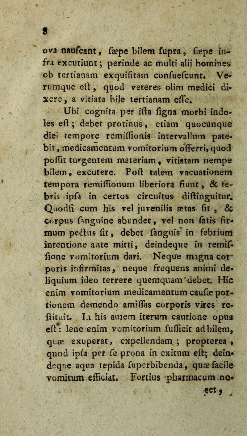 ova naufeant, faepe bilem fupra, ffepe in- fra excutiunt; perinde ac multi alii homines ob tertianam exquifitam confuefcunt. Ve* rumque eft, quod veteres olim medici di- xere, a vitiata bile tertianam efle* Ubi cognita per ifta ligna morbi indo- les eft ; debet protinus, etiam quocunque diei tempore remiffionis intervallum pate- bit, medicamentum vomitorium offerri, quod pellit turgentem materiam, vitiatam nempe bilem, excutere. Poft talem vacuationem tempora remiflionum liberiora fiunt, &amp; fe- bris ipfa in certos circuitus diftinguitur. Quodli cum his vel juvenilis aetas fit , &amp; corpus {anguine abundet, vel non fatis fir- mum pedtus iit, debet fanguis in febrium intentione ante mitti, deindeque in remif- ftone vomitorium dari. Nequfe magna cor poris infirmitas, neque frequens animi de- liquium ideo terrere quemquam'debet;. Hic enim vomitorium medicamentum caufae por- tionem demendo amiffas corporis vires re- ftituit. In his atuem iterum cautione opus eft*: lene enim vomitorium fufficit ad bilem, quae exuperat, expellendam ; propterea , quod ipfa per fe prona in exitum eft; dein- deq’ie aqua tepida fuperbibenda, quae facile vomitum efficiat. Fortius pharmacum no- «et 5 ,