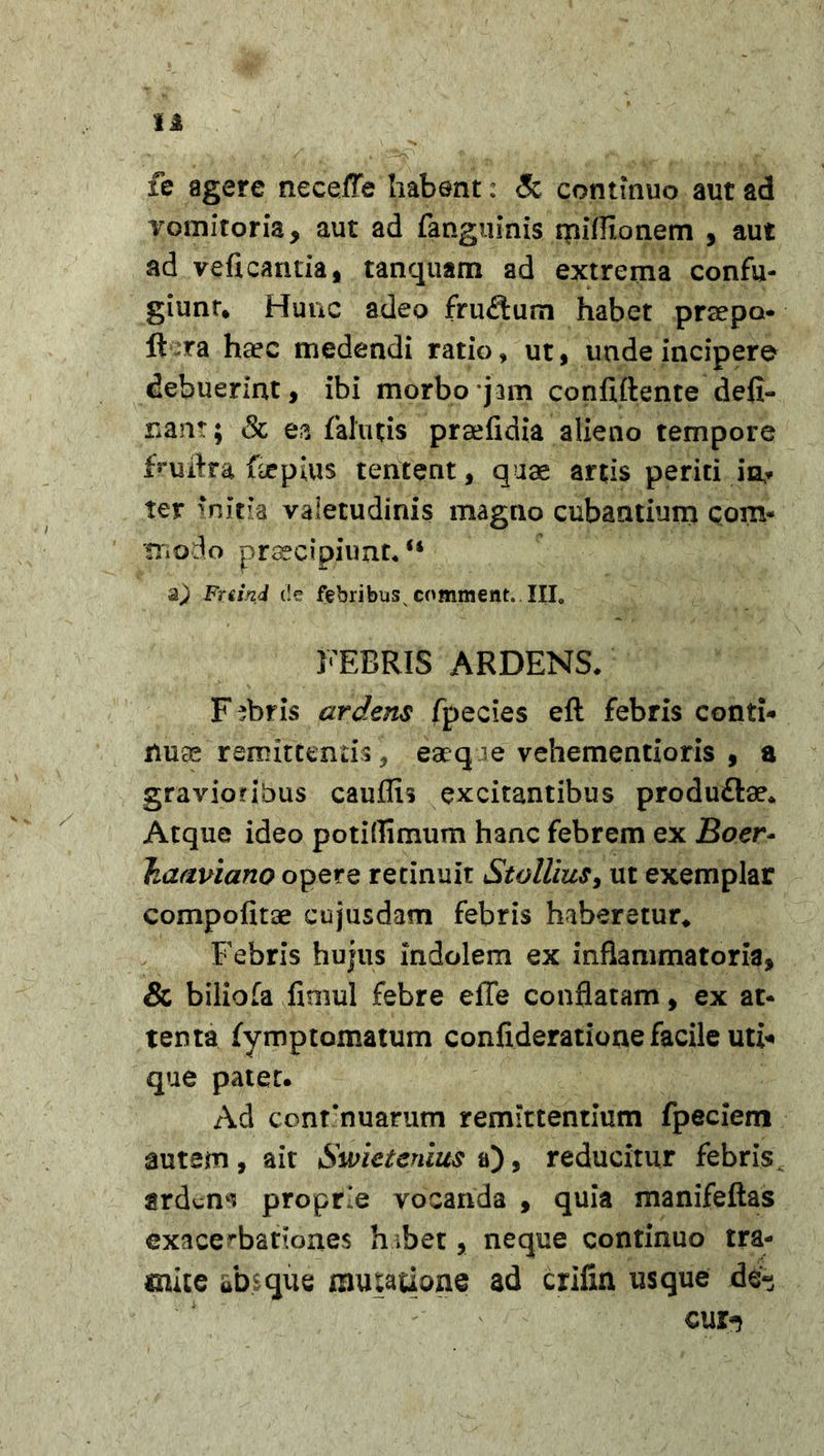 fe agere neceffe habent: &lt;5c continuo aut ad vomitoria, aut ad fanguinis rpiffionem , aut ad veficantia, tanquam ad extrema confu- giunt. Hunc adeo frudum habet prsepo ft ra haec medendi ratio, ut, unde incipere debuerint, ibi morbo jam conftftente defl- uant; &amp; ea falutis prsefidia alieno tempore fruflra faepius tentent, quae artis periti in? ter initia valetudinis magno cubantium com- modo praecipiunt* “ a) Fuind de febribusv comment. III. FEBRIS ARDENS* Fabris ardens fpecies eft febris conti* nuas remittentis , eaeq ie vehementioris , a gravioribus cauffis excitantibus produftae. Atque ideo potiflimum hanc febrem ex Boer- Jiaaviano opere retinuit Stollius, ut exemplar compofitse cujusdam febris haberetur. Febris hujus indolem ex inflammatoria, &amp; biliofa fimul febre effe conflatam, ex at- tenta fymptomatum confideratione facile uti* que patet. Ad continuarum remittentium fpeciem autem, ait Smetenius a), reducitur febris ardens proprie vocanda , quia manifeftas exacerbationes h;bet, neque continuo tra- mite absque mutatione ad crifrn usque de~ cur^