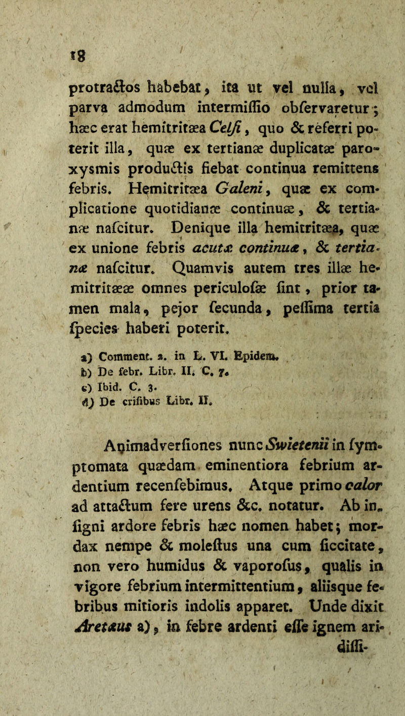 protraftos habebat &gt; ita ut vel nulla, vel parva admodum intermiflio obfervaretur; haec erat hemitritaea Celfi, quo &amp; referri po- terit illa, quas ex tertianas duplicatae paro- xysmis produ&amp;is fiebat continua remittens febris* Hemitritsea Galeni, quae ex com- plicatione quotidianae continuae, &amp; tertia- nae nafcitur. Denique illa hemitritaea, quae ex unione febris acuta continua, &amp; tertia* na nafcitur* Quamvis autem tres illae he* mitritaeas omnes periculofae fint, prior ta- men mala, pejor fecunda, pellima tertia ipecies haberi poterit* a) Comment. a. in L. VI. Epidem. b) De febr. Libr, II. C. e) Ibid. C. 3- De erilibus Libr* II. Auimadverfiones nunciSWefenw in fym- ptomata quaedam eminentiora febrium ar- dentium recenfebimus* Atque primo calor ad attaftum fere urens &amp;c* notatur. Ab in*, figni ardore febris haec nomen habet; mor- dax nempe &amp; moleftus una cum ficcitate, non vero humidus &amp; vaporofus, qualis in vigore febrium intermittentium, aliisque fe- bribus mitioris indolis apparet. Unde dixit Aret&amp;us a) ? in febre ardenti effe ignem ari- diffi-