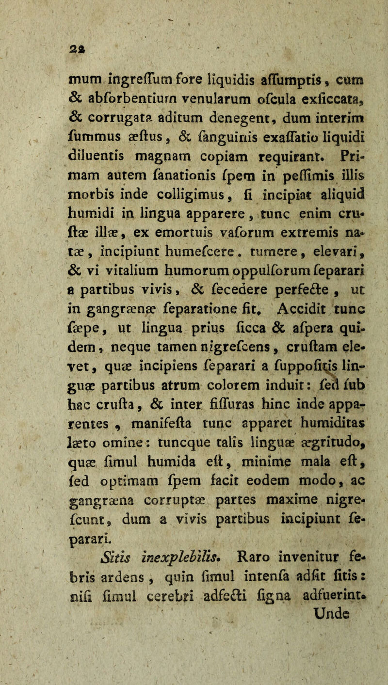 mum ingrefTum fore liquidis affumptis $ cum &amp; abforbenciurn venularum ofcula exiiccata, &amp; corrugata aditum denegent, dum interim fummus aeftus, &amp; fanguinis exaflatio liquidi diluentis magnam copiam requirant. Pri- mam autem fanationis fpem in peffimis illis morbis inde colligimus, fi incipiat aliquid humidi in lingua apparere, tunc enim cru- ftae illae, ex emortuis vaforum extremis na- tae, incipiunt humefcere. tumere, elevari, &amp; vi vitalium humorum oppulforum feparari a partibus vivis, &amp; fecedere perfe&amp;e , ut in gangraenae feparatione fit* Accidit tunc faepe, ut lingua prius ficca &amp; afpera qui- dem , neque tamen nigrefeens, cruftam ele- vet, quae incipiens feparari a fupp.ofi^is lin- guae partibus atrum colorem induit: fed lub hac crufta, &amp; inter fiffuras hinc inde appa- rentes , manifefta tunc apparet humiditas laeto omine: tuneque talis linguae aegritudo, quae fimul humida eft, minime mala eft, fed optimam fpem facit eodem modo, ac gangraena corruptae partes maxime nigre- fcunt, dum a vivis partibus incipiunt fe- pararL Sitis inexplebilis. Raro invenitur fe- bris ardens , quin fimul intenfa adfit fitis: nifi fimul cerebri adfefti figna adfuerint* Unde