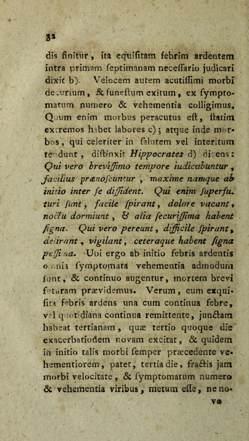 3* dis finitur , ita equifitam febrim ardentem intra primam feptimanam neceffario judicari dixit b&gt; Velocem autem acutillimi morbi decurlum, &amp; funeftum exitum, ex fympto- matum numero &amp; vehementia colligimus* Quum enim morbus peracutus eft, ltarim extremos hibet labores c); atque inde mor- bos , qui celeriter in falutem vel interitum te dunt , diftinxir Hippocrates d) di:ens: Qui vero Irevffimo tempore iudicabuntur , jfacilius pranofeuntur , maxime namque ab initio inter fe diffident. Qui enim fuperfu. turi funt, facite fpirant, dolore vacant, noclu dormiunt , &amp; alia fecurijjima halent figna. Qui vero pereunt, difficile fpirant, de irant, vigilant, ceteraque habent figna pcfjiha. Uni ergo ab initio febris ardentis o vnia fymptomata vehementia admodum funt, &amp; continuo augentur, mortem brevi futuram praevidemus. Verum, cum exqui* fu a febris ardens una cum continua febre, v?l quotidiana continua remittente, jun&amp;am habeat tertianam, quae tertio quoque die exacerbationem novam excitat, &lt;3c quidem in initio talis morbi femper praecedente ve- hementiorem, patet, tertia die, fraftis jam morbi velocitate , &amp; fymptomatum numero &amp; vehementia viribus, metum efle, neno* ( v®