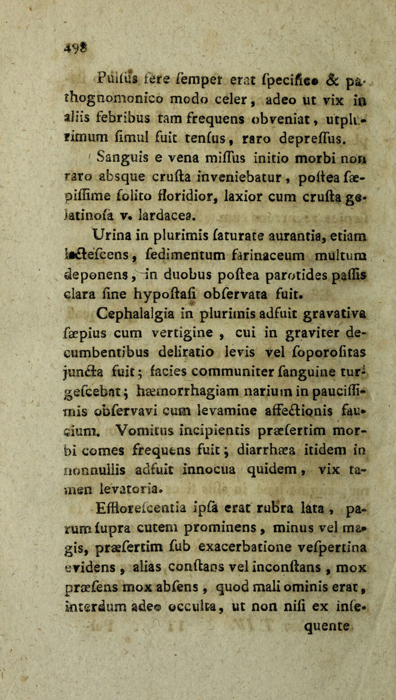 49$ Piiiliis fere femper erat fpecifiee &amp; p&amp;* rhognomonico modo celer, adeo ut vix io aliis febribus tam frequens obveniat, utpli - rimum fimul fuit tenfus, raro depreffus. ' Sanguis e vena miffus initio morbi non raro absque crufta inveniebatur, pofteafae- piffime folito floridior, laxior cum crufta g®- ktinofe v. lardacea. Urina ia plurimis faturate aurantia, etiam bhftefcens, fedimentum farinaceum multum deponens, ~in duobus poftea parotides paflis clara fine hypoftafi obfervata fuit. Cephalalgia in plurimis adfuit gravativa faepius cum vertigine , cui in graviter de- cumbentibus deliratio levis vel foporolitas jun£i:a fuit; facies communiter fanguine tur- gefcebnt ; haemorrhagiam narium in pauciffi- rnis obfervavi cum levamine affe&amp;ionis fau* dum. Vomitus incipientis praeferrim mor- bi comes frequens fuit \ diarrhaea itidem in nonnullis adfuit innocua quidem, vix ta- men levatoria. Efflorefcentia ipfa erat rubra lata , pa- rum fupra cutem prominens, minus vel ma* gis, praefertim fub exacerbatione vefpertina evidens , alias conflans vel inconftans , mox pradTens mox abfens , quod mali ominis erat, interdum adeo occulca, ut non nili ex infe* quente