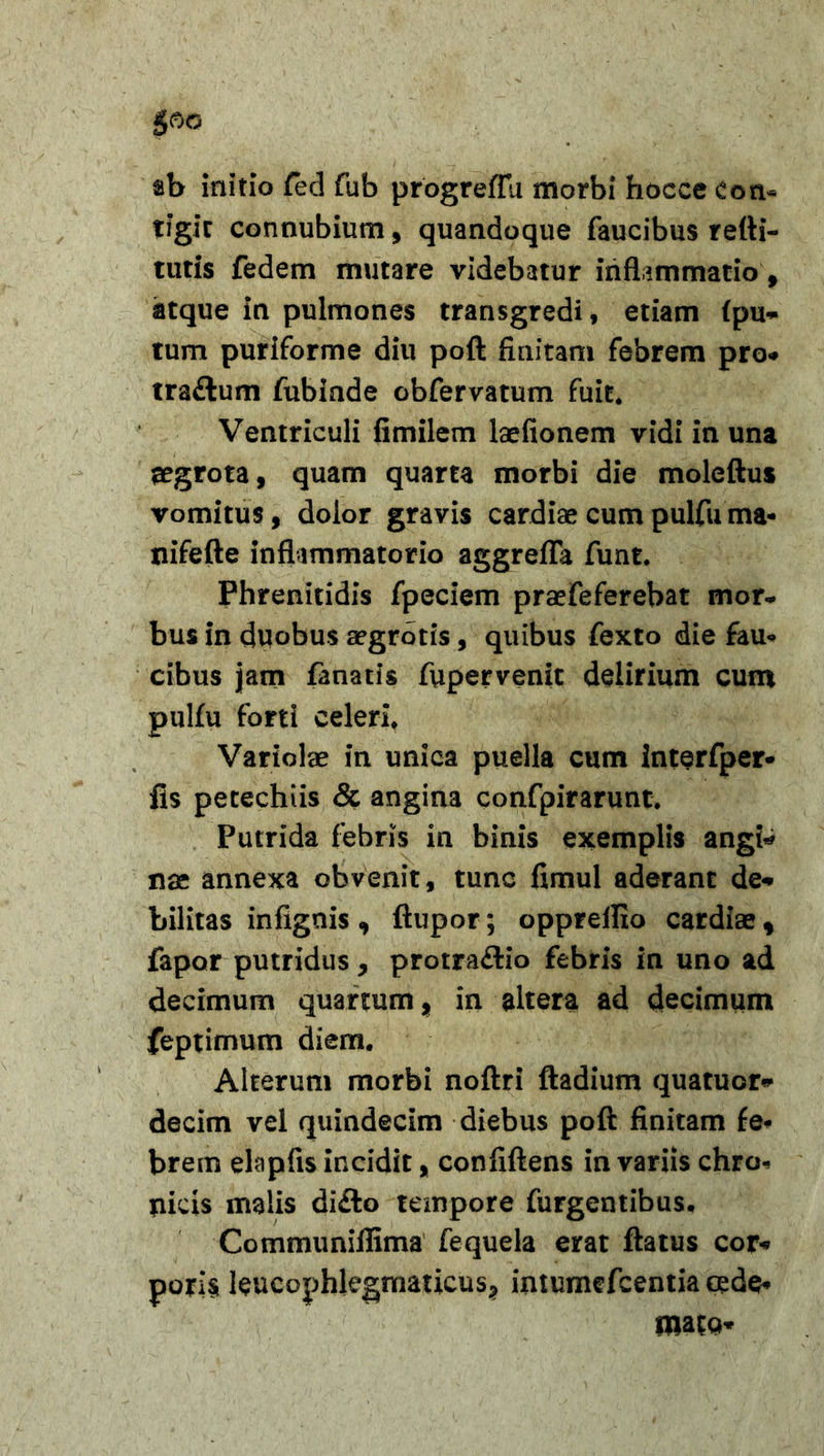 ab initio fed fub progreflu morbi hocce Con- tigit connubium, quandoque faucibus refti- tutis fedem mutare videbatur inflammatio, atque in pulmones transgredi, etiam fpu* tum puriforme diu poft finitam febrem pro-» tra&amp;um fubinde obfervatum fuit. Ventriculi fimilem laefionem vidi in una ^grota, quam quarta morbi die moleftus vomitus, dolor gravis cardiae cum pulfu ma* nifefte inflimmatorio aggrefla funt. Phrenitidis fpeciem praefeferebat mor- bus in duobus aegrotis, quibus fexto die fau- cibus jam fanatis fupervenit delirium cum pulfu forti celeri. Variolae in unica puella cum interfper- fis petechiis &amp; angina confpirarunt. Putrida febris in binis exemplis angi* nae annexa obvenit, tunc fimul aderant de* bilitas infignis , ftupor; oppreflxo cardiae, fapor putridus, protra&lt;ftio febris in uno ad decimum quartum, in altera ad decimum feptimum diem. Alterum morbi noftri ftadium quatucr* decim vel quindecim diebus poft finitam fe- brem elapfis incidit, confiftens in variis chro- nicis malis di&amp;o tempore furgentibus. Cotnmuniflima fequela erat ftatus cor* pori§ leucophlegmaticus? intumefcentia cede- matQ*