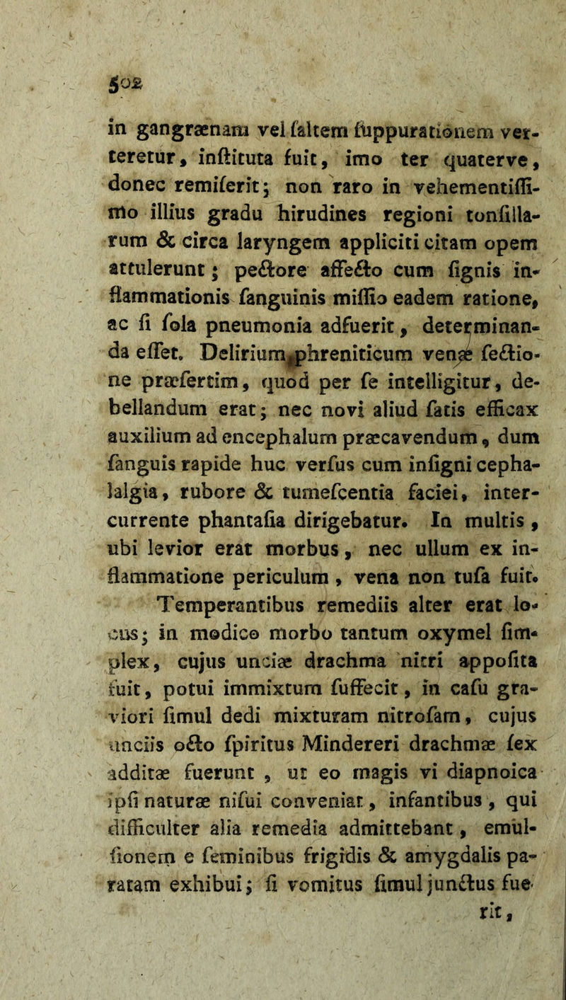 &amp;0&amp; in gangraenam vei (altem fuppumionem ver- teretur, infiituta fuit, imo ter quaterve, donec remi(erit; non raro in vehementiffi- mo illius gradu hirudines regioni tonfilla- rum &amp; circa laryngem appliciti citam opem attulerunt • peftore affe&amp;o cum (ignis in* flammationis fanguinis miffio eadem ratione, ac (i fola pneumonia adfuerit, determinan- da effet. Delirium^)hreniticum ven^e fe£lio- ae praefertim, quod per fe inteiligitur, de- bellandum erat; nec novi aliud fatis efficax auxilium ad encephalurn praecavendum , dum fanguis rapide huc verfus cum infigni cepha- lalgia, rubore &amp; tumefeentia faciei, inter- currente phantafia dirigebatur. In multis , ubi levior erat morbus, nec ullum ex in- flammatione periculum , vena non tufa fuit. Temperantibus remediis alter erat lo- cus; in modico morbo tantum oxymel fim- plex, cujus uncias drachma nitri appofita fuit, potui immixtum fuffecit, in cafu gra- viori fimul dedi mixturam nitrofam, cujus unciis ofto fpiritus Mindereri drachmae (ex additae fuerunt , ut eo magis vi diapnoica ipfi naturae nifui conveniat, infantibus , qui difficulter alia remedia admittebant, emul- (ionem e feminibus frigidis &amp; amygdalis pa- ratam exhibui; fi vomitus fimul jun£lus fue* rlt,