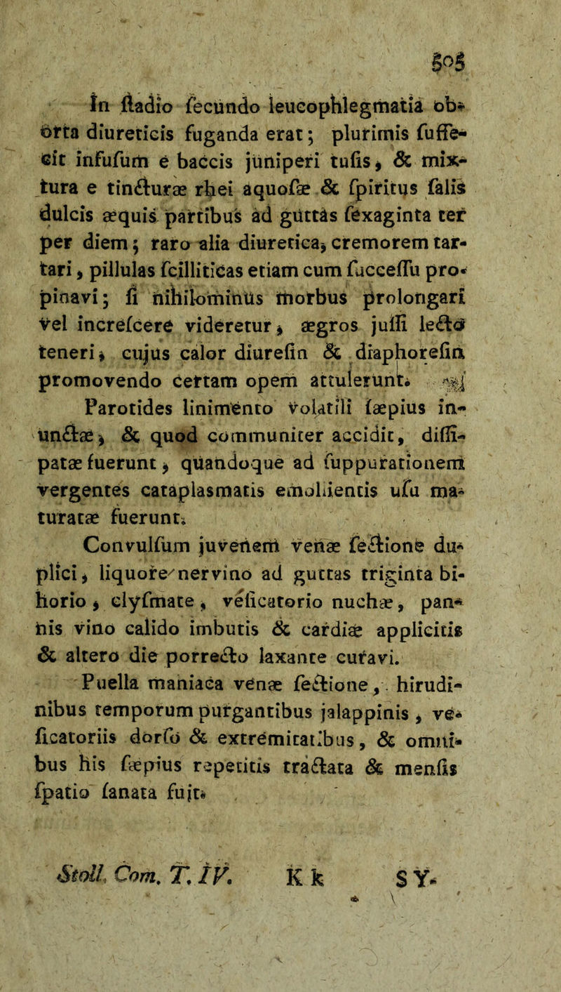 5°§ in ftadio fecundo leucophlegmatia ob* t&gt;tta diureticis fuganda erat; plurimis fuffe- cit infufurti e baccis juniperi tufis* &amp; mix- tura e tin&amp;urae rbei dquofae &amp; fpiritus falis dulcis aequis partibus ad guttas fexaginta ter per diem$ raro alia diuretica, cremorem tar- tari, pillulas fcilliticas etiam cum facceflu pro* pioavi; fi nihilominus morbus prolongari vel increfcere videretur * aegros juffi le£ta teneri* cujus calor diurefin &amp; draphorefin promovendo certam opem attulerunt Parotides linimento volatili faepius in- un£tae* &amp; quod communiter accidit, difii- patae fuerunt * quandoque ad fuppufationeni vergentes cataplasmatis emollientis ufu ma- turata» fuerunt* Convulfum juvenem venae feitionk du* plici, liquore^nervino ad guttas triginta bi- horio , dyfmate , veficatorio nuchte, pan* his vino calido imbutis &amp; cardise applicitis &amp; altero die porre£to laxante cutavi. Puella maniaca venae fetlione, hirudi- nibus temporum purgantibus jalappinis , ve- ficatoriis dorfo &amp; extremitatibus, &amp; omni- bus his fepius repetitis tra&amp;ata &amp; menfis fpatio fanata fiijt* StolL Com. T. IV. K k S Y* * V