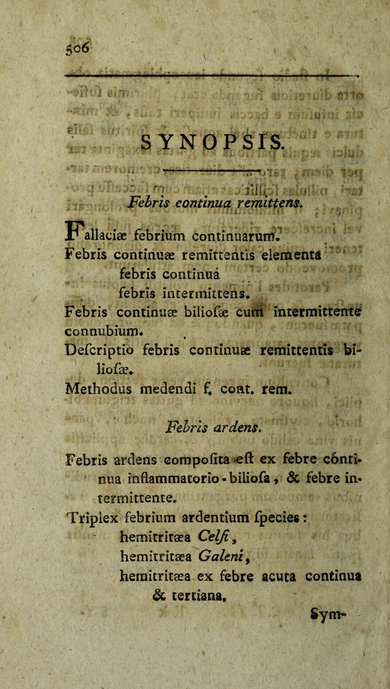 SYNOPSIS. Febris continua remittens. ? febrium continuarum. Febris continuae remittentis elementa febris continua febris intermittens. Febris continuae biliofae cum intermittente con nubium. Defcriptio febris continuae remittentis bi- liofe. Methodus medendi f. cont. rem. Febris ardens. Febris ardens compofita eft ex febre conti- nua inflammatorio - biliofa, &amp; febre in- termittente. Triplex febrium ardentium fpecies: hemitritaea Cel/i, hemitritaea Galeni, hemitritaea ex febre acuta continua &amp; tertiana, Sym-